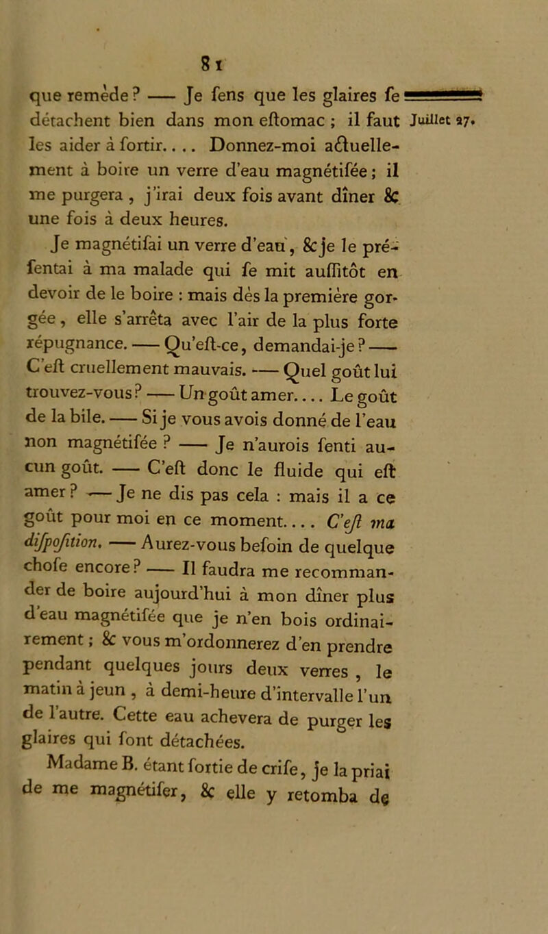 que remède ? — Je fens que les glaires fe détachent bien dans mon eftomac ; il faut Juillet les aider à fortir.. .. Donnez-moi actuelle- ment à boire un verre d’eau magnétifée ; il me purgera , j’irai deux fois avant dîner & une fois à deux heures. Je magnétifai un verre d’eau, 8cje le pré- fentai à ma malade qui fe mit auflitôt en devoir de le boire : mais dès la première gor- gée , elle s’arrêta avec l’air de la plus forte répugnance. Ou’efl-ce, demandai-je ? C’eft cruellement mauvais. — Quel goût lui trouvez-vous? Un goût amer.... Le goût de la bile. Si je vous avois donné de l’eau non magnétifée ? Je n’aurois fenti au- cun goût. C’eft donc le fluide qui eft amer ? .— Je ne dis pas cela : mais il a ce goût pour moi en ce moment C’ejl ma difpojition. Aurez-vous befoin de quelque chofe encore? Il faudra me recomman- der de boire aujourd’hui à mon dîner plus d'eau magnétifée que je n’en bois ordinai- rement > 8c \ ous m ordonnerez d en prendre pendant quelques jours deux verres , le matin à jeun , d demi-heure d’intervalle l’un de 1 autre. Lette eau achèvera de purger les glaires qui font détachées. Madame B. étant fortie de crife, je la priai de me magnétifer, 8c elle y retomba dç