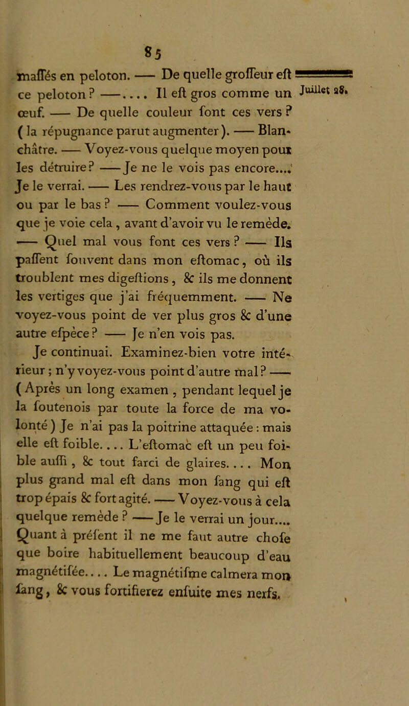 maffés en peloton. — De quelle grofTeur eft - ce peloton ? —.... Il eft gros comme un a*» oeuf. De quelle couleur font ces vers ? ( la répugnance parut augmenter ). Blan* châtre. — Voyez-vous quelque moyen poux les détruire? Je ne le vois pas encore....' Je le verrai. Les rendrez-vous par le haut ou par le bas ? Comment voulez-vous que je voie cela , avant d’avoir vu le remède. Quel mal vous font ces vers ? Ils pafTent fouvent dans mon eftomac, où ils troublent mes digeftions, & ils me donnent les vertiges que j’ai fréquemment. Ne voyez-vous point de ver plus gros & d’une autre efpèce? — fe n’en vois pas. Je continuai. Examinez-bien votre inté- rieur ; n’y voyez-vous point d’autre mal? (Après un long examen , pendant lequel je la foutenois par toute la force de ma vo- lonté ) Je n’ai pas la poitrine attaquée : mais elle eft foible.... L’eftomac eft un peu foi- ble aufli , 8c tout farci de glaires. .. . Mon plus grand mal eft dans mon fang qui eft trop épais 8c fort agité. Voyez-vous à cela quelque remède ? Je le verrai un jour.... Quant à préfent il ne me faut autre chofe que boire habituellement beaucoup d’eau magnétifée Le magnétifme calmera mon fang, 8c vous fortifierez enfuite mes nerfs,