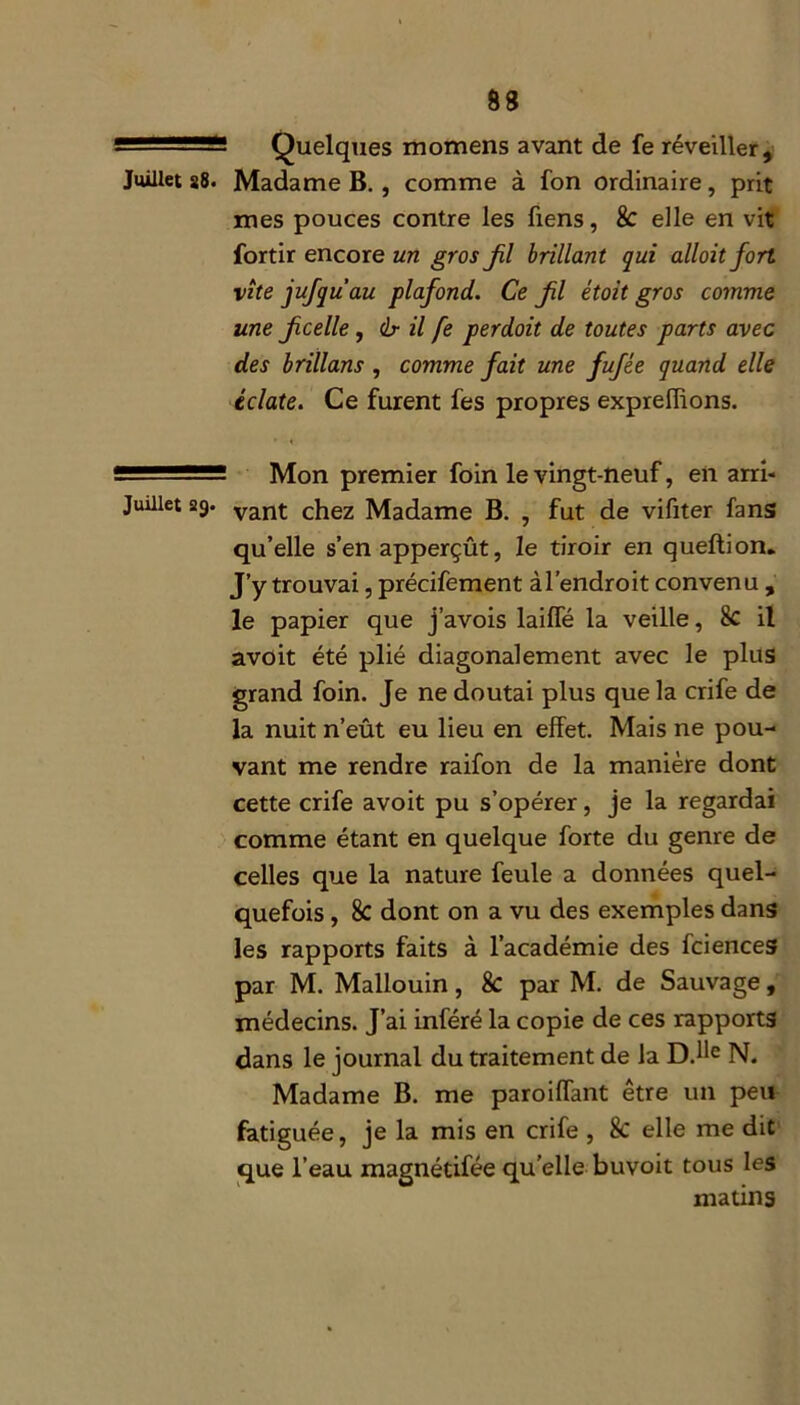 -■ ' - Quelques momens avant de fe réveiller. Juillet 28. Madame B. , comme à fon ordinaire, prit mes pouces contre les fiens, 8c elle en vit fortir encore un gros fl brillant qui alloit fort vite jufquau plafond. Ce fl étoit gros comme une f celle , <lr il fe perdait de toutes parts avec des brillans , comme fait une fufée quand elle éclate. Ce furent fes propres expreffions. Mon premier foin le vingt-neuf, en arri- Juillet 29. vant chez Madame B. , fut de vifiter fans qu’elle s’en apperçût, le tiroir en queftion. J’y trouvai, précifement àl’endroit convenu , le papier que j’avois laiffé la veille, 8c il avoit été plié diagonalement avec le plus grand foin. Je ne doutai plus que la crife de la nuit n’eût eu lieu en effet. Mais ne pou- vant me rendre raifon de la manière dont cette crife avoit pu s’opérer, je la regardai comme étant en quelque forte du genre de celles que la nature feule a données quel- quefois , 8c dont on a vu des exemples dans les rapports faits à l’académie des fciences par M. Mallouin, 8c par M. de Sauvage, médecins. J’ai inféré la copie de ces rapports dans le journal du traitement de la D.Ue N. Madame B. me paroiffant être un peu fatiguée, je la mis en crife , 8c elle me dit que l’eau maenétifée qu’elle buvoit tous les matins