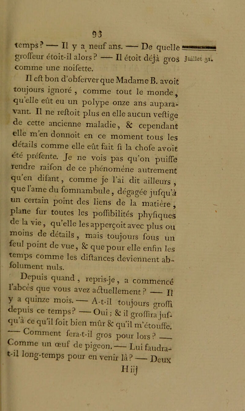 temps ? — Il y a neuf ans. De quelle grofleur étoit-il alors P — Il étoit déjà gros Juillet comme une noifette. II eft bon d’obferverque Madame B. avoit toujours ignoré , comme tout le monde, qu elle eût eu un polype onze ans aupara- \ant. Il ne refloit plus en elle aucun veflige de cette ancienne maladie, & cependant elle m en donnoit en ce moment tous les détails comme elle eût fait fi la chofe avoit été préfente. Je ne vois pas qu’on puifle rendre raifon de ce phénomène autrement qu’en dilant, comme je l’ai dit ailleurs , que lame du fomnambule, dégagée jufqu’à un certain point des liens de la matière , plane fur toutes les poiïibilités phyfiques de la vie, qu’elle lesapperçoitavec plus ou moins de détails , mais toujours fous un feul point de vue, k que pour elle enfin les temps comme les diftances deviennent ab- folument nuis. Depuis quand , repris-je, a commencé 1 abcès que vous avez actuellement P Il y a quinze mois. A-t-il toujours grofll depuis ce temps? — Oui ; & il groflira juf- qu a ce qu’il foit bien mûr k qu’il m’étouffe. Comment fera-t-il gros pour lors ? Comme un œuf de pigeon. — Lui faudra- t-il long-temps pour en venir là? — Deux Hiij