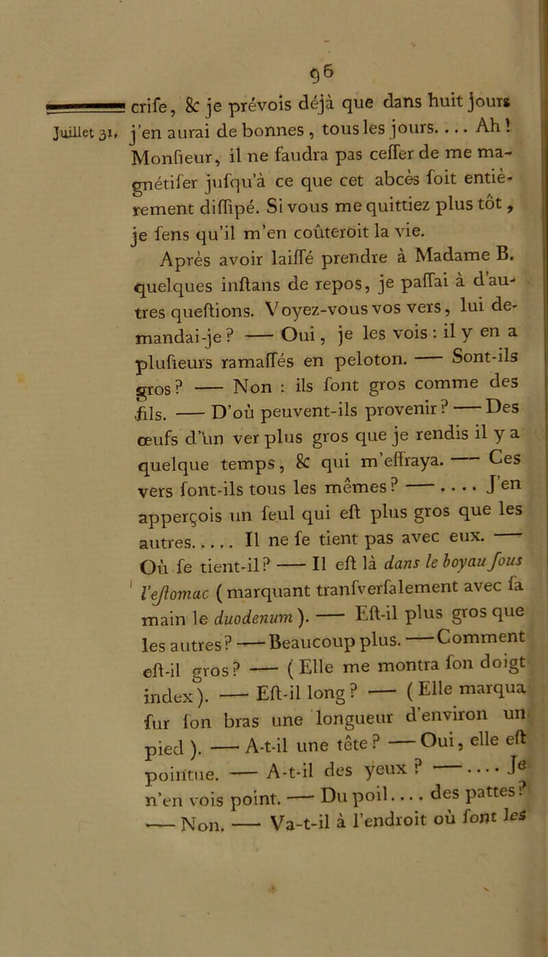 - cr;fe} & je prévois déjà que dans huit jour# Juillet 31, j’en aurai de bonnes , tous les jours. ... Ah ! Monfieur, il ne faudra pas ceffer de me ma- gnétifer jufqu’à ce que cet abcès foit entiè- rement diflipé. Si vous me quittiez plus tôt, je fens qu’il m’en coûteroit la vie. Après avoir laiffé prendre à Madame B. quelques inflans de repos, je palTai à dau- tres queftions. Voyez-vous vos vers, lui de- mandai-je ? Oui, je les vois : il y en a plufieurs ramafles en peloton. Sont-ils gros? Non : ils font gros comme des .fils. D’où peuvent-ils provenir ? — Des œufs d’un ver plus gros que je rendis il y a quelque temps, & qui m eflraya. Ces vers font-ils tous les mêmes ? J’en apperçois un feul qui eft plus gros que les autres..... Il ne fe tient pas avec eux. Où fe tient-il? Il eft là dans le boyau fous l’ejlomac ( marquant tranfverfalement avec fa main le duodénum). Eft-il plus gros que les autres? Beaucoup plus. Comment cft-il gros? ( Elle me montra fon doigt index). Eft-il long? ( Elle marqua fur Ion bras une longueur d’environ un pied ). —* A-t-il une tête ? Oui, elle eft pointue. — A-t-il des yeux ? • •••• J6 n’en vois point. —■ Du poil.... des pattes. Non. Va-t-il à l’endroit où font les