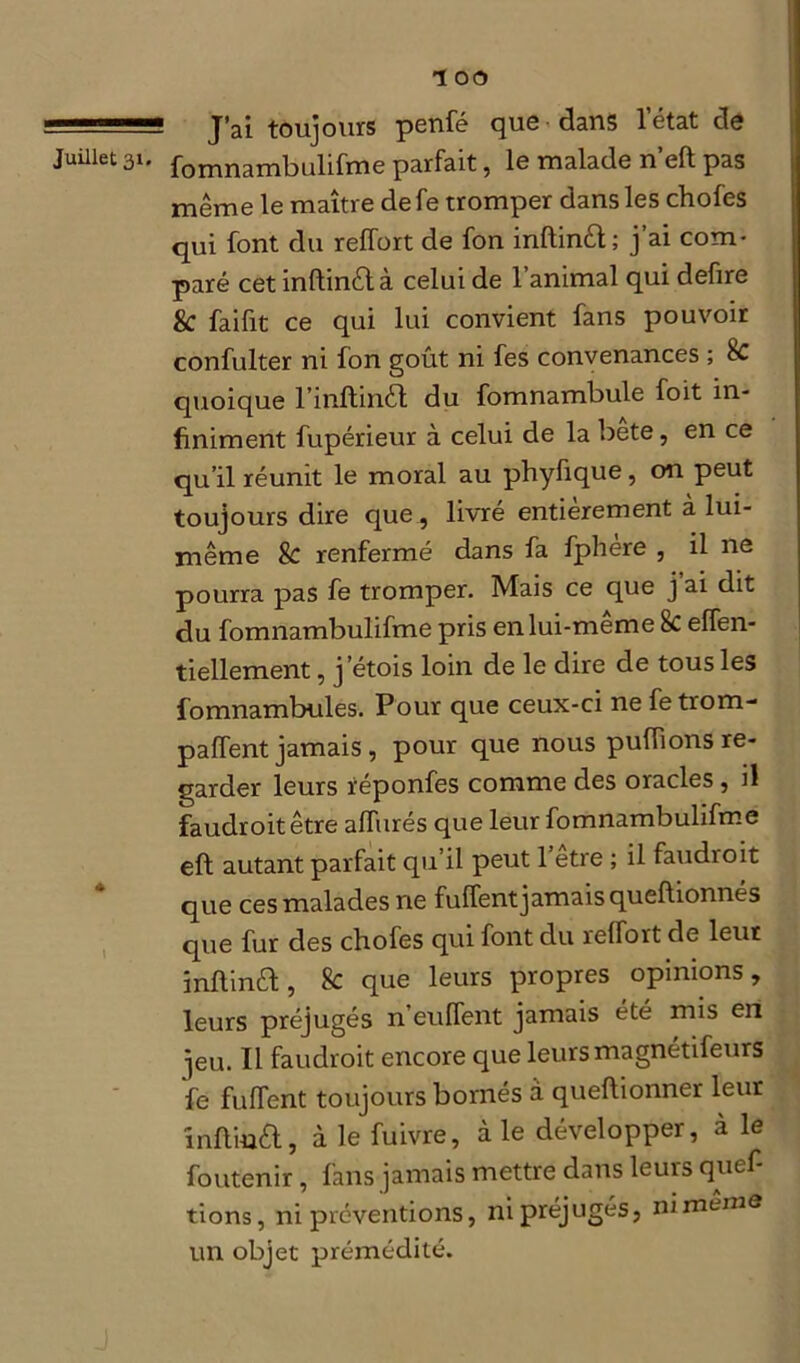 J’ai toujours penfé que dans letat de fomnambulifme parfait, le malade n eft pas même le maître de fe tromper dans les chofes qui font du reffort de fon inftinêt; j’ai com- paré cet inftinêlà celui de l’animal qui defire 8c faifit ce qui lui convient fans pouvoir confulter ni fon goût ni fes convenances ; 8c quoique l’inftinél du fomnambule foit in- finiment fupérieur à celui de la bete, en ce qu’il réunit le moral au phyfique, on peut toujours dire que , livré entièrement à lui- même 8c renfermé dans fa fphére , il ne pourra pas fe tromper. Mais ce que j’ai dit du fomnambulifme pris en lui-même 8c effen- tiellement, j’étois loin de le dire de tous les fomnambules. Pour que ceux-ci ne fe trom- paffent jamais , pour que nous puffions re- garder leurs réponfes comme des oracles , il faudroitêtre alfurés que leur fomnambulifme eft autant parfait qu’il peut l’être ; il faudroit que ces malades ne fuffent jamais queftionnés que fur des chofes qui font du relfort de leur inftinêl, 8c que leurs propres opinions, leurs préjugés n’eulfent jamais été mis en jeu. Il faudroit encore que leurs magnétifeurs fe fulfent toujours bornés à queftionner leur înftmêl, à le fuivre, aie développer, à le foutenir, fans jamais mettre dans leurs quef- tions, ni préventions, ni préjugés, nimemô un objet prémédité.