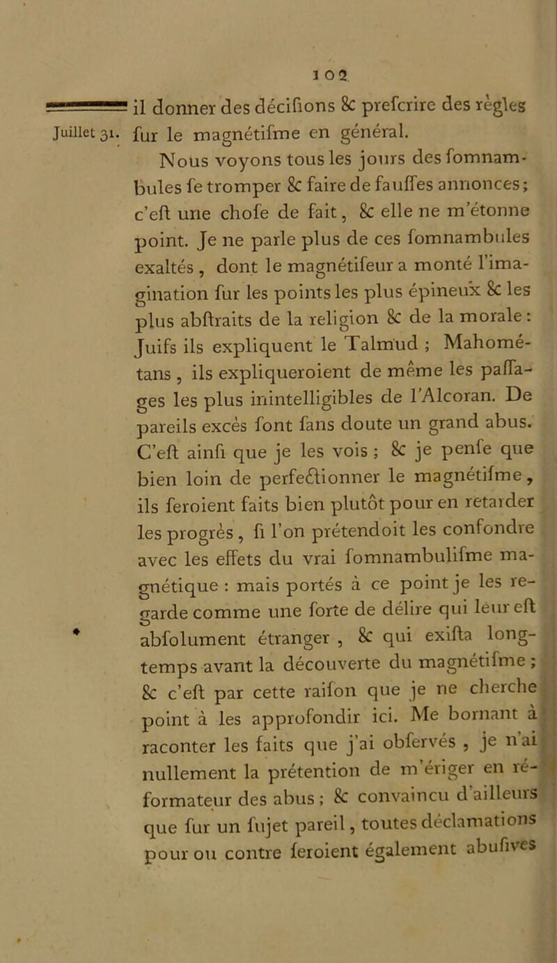 === il donner des dédiions 8c prefcrire des règles Juillet 31. fur Je rnagnétifme en général. Nous voyons tous les jours des fomnam- bules fe tromper 8c faire de faulfes annonces ; c’eft une chofe de fait, 8c elle ne m’étonne point. Je ne parle plus de ces fomnambules exaltés, dont le magnétifeur a monté l’ima- gination fur les points les plus épineux 8c les plus ablfraits de la religion 8c de la morale: Juifs ils expliquent le Talmud ; Mahomé- tans , ils expliqueroient de même les paffa- ges les plus inintelligibles de 1 Alcoran. De pareils excès font fans doute un grand abus. C’eft ainfi que je les vois ; 8c je penfe que bien loin de perfectionner le magnétilme, ils feroient faits bien plutôt pour en retarder les progrès , fi l’on prétendoit les confondre avec les effets du vrai fomnambulifme ma- gnétique : mais portés à ce point je les re- garde comme une forte de délire qui lêureft * abfolument étranger , 8c qui exifta long- temps avant la découverte du rnagnétifme ; 8c c’eft par cette raifon que je ne cherche point à les approfondir ici. Me bornant à raconter les faits que j’ai obfervés , je nai nullement la prétention de m’ériger en ré-1 formateur des abus ; 8c convaincu d'ailleurs que fur un fujet pareil, toutes déclamations pour ou contre feroient également abufives