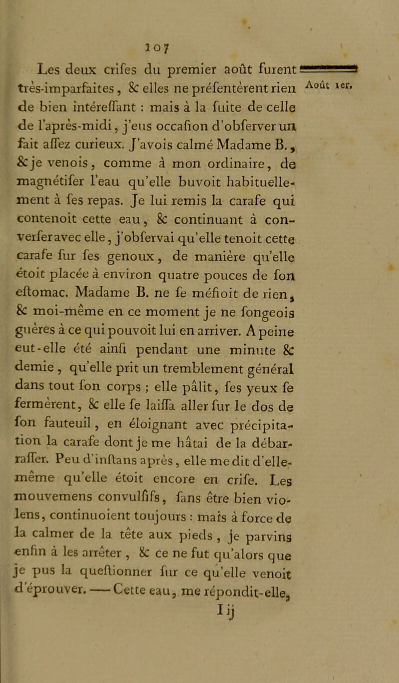 Les deux crifes du premier août furent ^ 1' -iis très-imparfaites, 8c elles ne préfentèrent rien Aoùt ier' de bien intérelfant : mais à la fuite de celle de l’après-midi, j’eus occafion d’obferver un fait affez curieux. J’avois calmé Madame B., &je venois, comme à mon ordinaire, de magnétifer l’eau qu’elle buvoit habituelle- ment à fes repas. Je lui remis la carafe qui contenoit cette eau, 8c continuant à con- verferavec elle, j’obfervai qu’elle tenoit cette carafe fur fes genoux, de manière qu’elle étoit placée à environ quatre pouces de fon eftomac. Madame B. ne fe méfioit de rien, Sc moi-même en ce moment je ne fongeois guères à ce qui pouvoit lui en arriver. A peine eut-elle été ainfi pendant une minute & demie , qu’elle prit un tremblement général dans tout fon corps ; elle pâlit, fes yeux fe fermèrent, 8c elle fe lailfa aller fur le dos de fon fauteuil, en éloignant avec précipita- tion la carafe dont je me hâtai de la débar- raffer. Peu d’inftans après, elle me dit d’elle- même qu’elle étoit encore en crife. Les mouvemens convulfifs, fans être bien vio- lens, continuoient toujours : mais à force de la calmer de la tete aux pieds , je parvins enfin à les arrêter , & ce ne fut qu’alors que je pus la queflionner fur ce qu’elle venoit d éprouver. — Cette eau, me répondit-elle.