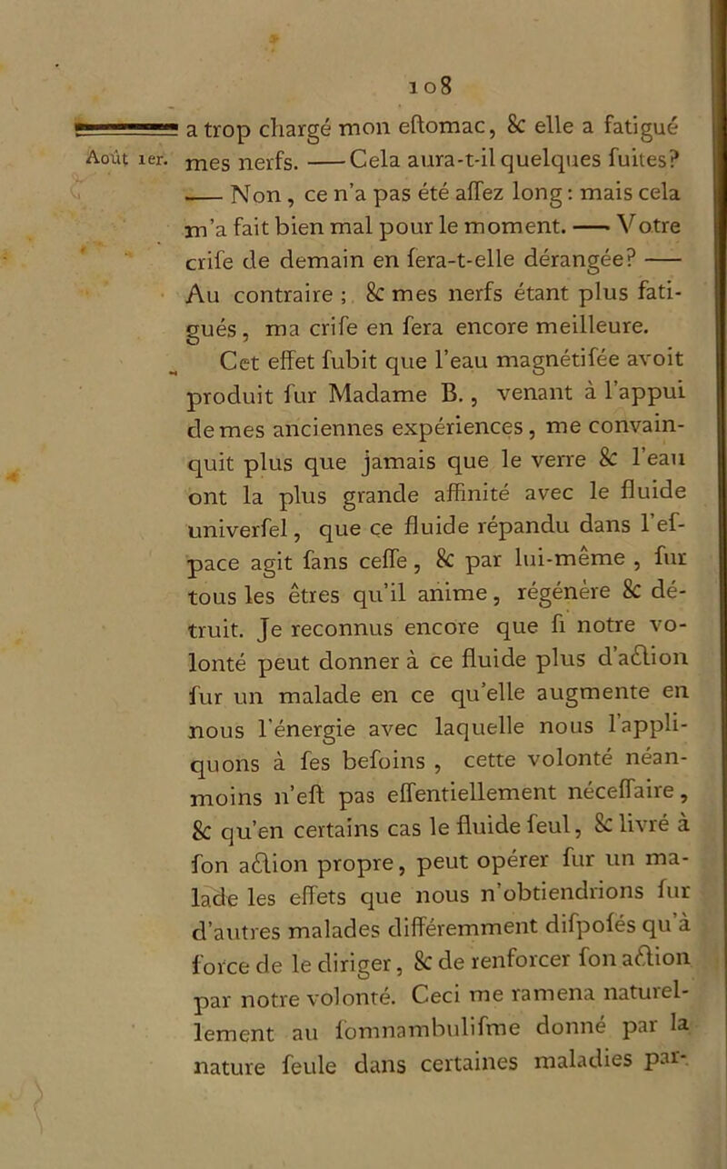 f-—sss a trop chargé mon eftomac, 8c elle a fatigué Août ier. mes nerfs. Cela aura-t-il quelques fuites? Non , ce n’a pas été allez long : mais cela m’a fait bien mal pour le moment. Votre crife de demain en fera-t-elle dérangée? Au contraire ; 8c mes nerfs étant plus fati- gués, ma crife en fera encore meilleure. Cet effet fubit que l’eau magnétifée avoit produit fur Madame B., venant à l’appui de mes anciennes expériences, me convain- quit plus que jamais que le verre 8c l’eau ont la plus grande affinité avec le fluide umverfel, que ce fluide répandu dans 1 ef- pace agit fans ceffe , 8c par lui-même , fur tous les êtres qu’il anime, régénère 8c dé- truit. Je reconnus encore que fi notre vo- lonté peut donner à ce fluide plus daêlion fur un malade en ce qu’elle augmente en nous l'énergie avec laquelle nous 1 appli- quons à fes befoins , cette volonté néan- moins n’eft pas effentiellement néceffaire, 8c qu’en certains cas le fluide feul, 8c livré à fon aêlion propre, peut opérer fur un ma- lade les effets que nous n’obtiendrions fur d’autres malades différemment difpofës qu à force de le diriger, 8c de renforcer fon aftion par notre volonté. Ceci me ramena natuiel- lement au fomnambulifme donné par la nature feule dans certaines maladies par-