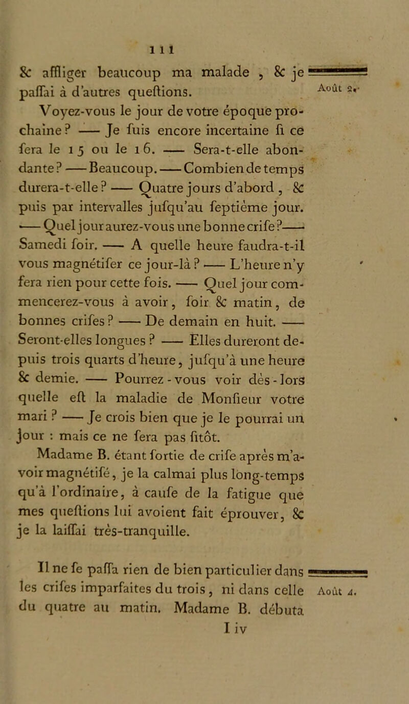 & affliger beaucoup ma malade , 8c je paffai à d’autres queftions. Aout 2* Voyez-vous le jour de votre époque pro- chaine ? — Je fuis encore incertaine fi ce fera le î 5 ou le 1 6. Sera-t-elle abon- dante ? Beaucoup. Combien de temps durera-t-elle P Quatre jours d’abord , 8c puis par intervalles jufqu’au feptième jour. *—Quel jour aurez-vous une bonnecrife? Samedi foir. A quelle heure faudra-t-il vous magnétifer ce jour-là ? >— L’heure n’y fera rien pour cette fois. Quel jour com- mencerez-vous à avoir, foir 8c matin , de bonnes crifes ? De demain en huit. Seront-elles longues ? Elles dureront de- puis trois quarts d’heure, jufqu’à une heure & demie. Pourrez-vous voir dès-lors quelle eft la maladie de Monfieur votre mari ? — Je crois bien que je le pourrai un jour : mais ce ne fera pas fitôt. Madame B. étant fortie de crife après m’a- voir magnétifé, je la calmai plus long-temps qu’à l’ordinaire, à caufe de la fatigue que mes queftions lui avoient fait éprouver, 8c je la lailfai très-tranquille. Il ne fe pafla rien de bien particulier dans - ' les crifes imparfaites du trois , ni dans celle Août a. du quatre au matin. Madame B. débuta Iiv