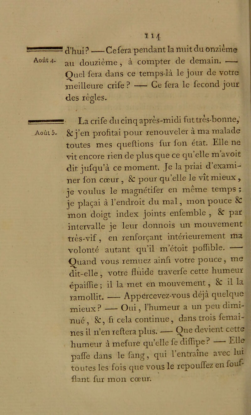rrm—?. J’hui ? Ce fera pendant la nuit du onzième Aoùt 4‘ au douzième , à compter de demain. •—. Quel fera dans ce temps-là le jour de votre meilleure crife ? Ce fera le fécond jour des règles. —™ ■—1 La crife du cinq après-midi fut très-bonne. Août 5. & j’en profitai pour renouveler à ma malade toutes mes queflions fur fon état. Elle ne vit encore rien de plus que ce qu’elle m avoit dit jufqu’à ce moment. Je la priai d exami- ner Ion cœur , 8c pour qu elle le vit mieux , je voulus le magnétifer en même temps ; je plaçai à l’endroit du mal, mon pouce mon doigt index joints enfemble , 8c par intervalle je leur donnois un mouvement très-vif, en renforçant intérieurement ma volonté autant qu’il m’étoit poffible. Quand vous remuez ainfi votre pouce, me dit-elle, votre fluide traverfe cette humeur épaiffie ; il la met en mouvement, & il la ramollit. Appërcevez-vous déjà quelque mieux ? Oui, l’humeur a un peu dimi- nué , 8c, fi cela continue, dans trois femai- nes il n’en refiera plus. — Que devient cette humeur à mefure qu’elle fe diflipe? Elle paffe dans le fang, qui l’entraîne avec lui toutes les fois que vous le repouffez en fouf- flant fur mon cœur.