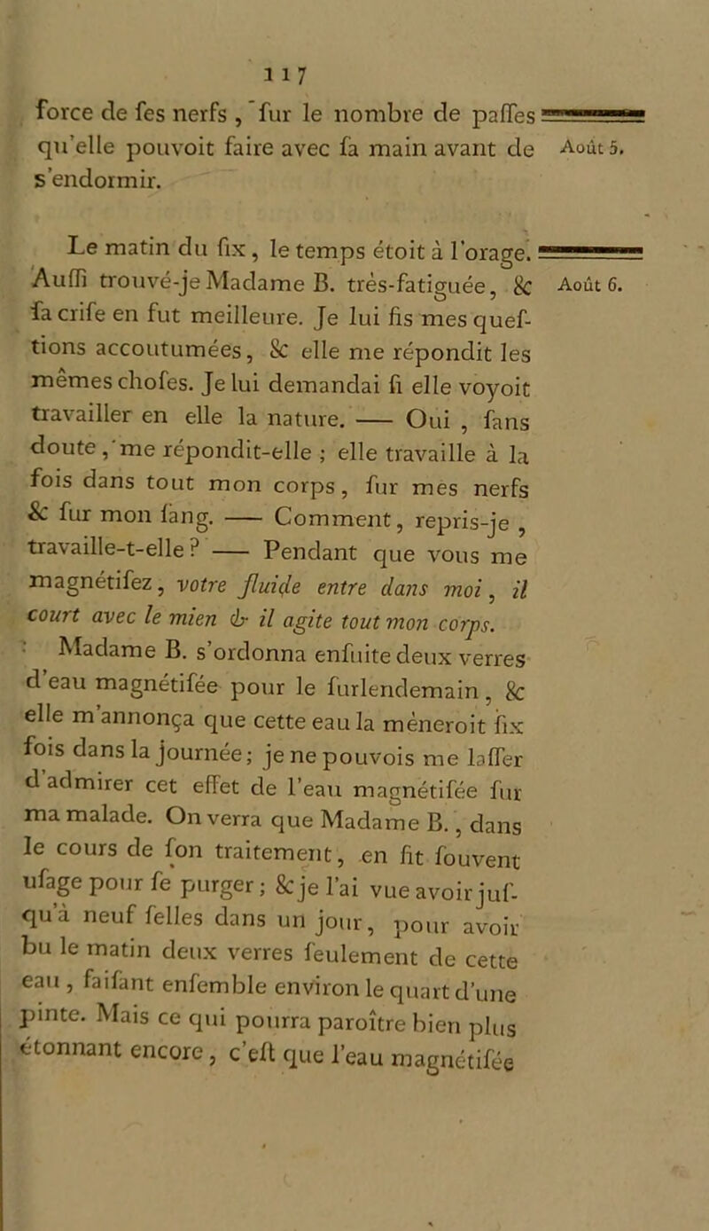 H7 force de fes nerfs , fur le nombre de paiïes qu’elle pouvoit faire avec fà main avant de Aoûts, s’endormir. Le matin du fix, le temps étoit à l’orage. Audi trouvé-je Madame B. très-fatiguée, & Août 6. facrifeen fut meilleure. Je lui fis mesquef- tions accoutumées, & elle me répondit les mêmes chofes. Je lui demandai fi elle voyoit travailler en elle la nature. Oui , fans doute, me répondit-elle ; elle travaille à la fois dans tout mon corps, fur mes nerfs Sc fur mon làng. Comment, repris-je , travaille-t-elle? Pendant que vous me magnétifez, votre fluiçle entre dans moi, il court avec le mien cb- il agite tout mon corps. Madame B. s’ordonna enfititedeux verres cl eau magnétifée pour le furlendemain, & elle m annonça que cette eau la mèneroit fix fois dans la journée; jenepouvois me bfTer d admirer cet effet de l’eau magnétifée fur ma malade. On verra que Madame B., dans le cours de fon traitement, en fit fouvent ufage pour fe purger ; & je l’ai vue avoir juf- qu’à neuf felles dans un jour, pour avoir bu le matin deux verres feulement de cette eau , faifant enfemble environ le quart d’une pinte. Mais ce qui pourra paroître bien plus étonnant encore, c’elt que l’eau magnétifée