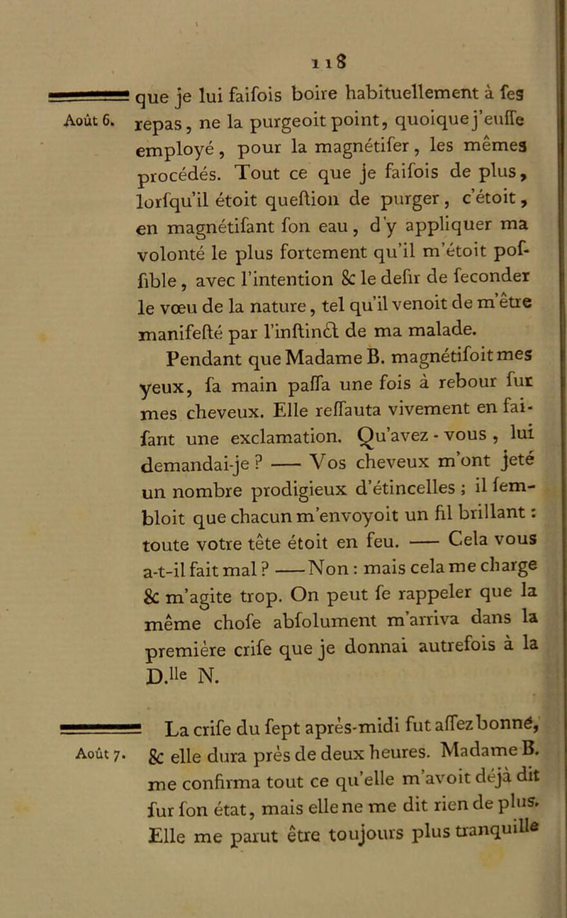 11■ que je lui faifois boire habituellement à les Août6. repas, ne la purgeoitpoint, quoiquej’eufîe employé , pour la magnétifer , les mêmes procédés. Tout ce que je faifois de plus, lorfqu’il étoit queftion de purger , c’étoit, en magnétifant fon eau, d’y appliquer ma volonté le plus fortement qu’il m’étoit pof- fible , avec l’intention 8c le defir de féconder le vœu de la nature, tel qu’il venoit de m être manifefté par l’inftinêt de ma malade. Pendant que Madame B. magnétifoitmes yeux, fa main paffa une fois à rebour fur mes cheveux. Elle relfauta vivement en fai- fant une exclamation. Qu’avez - vous , lui demandai-je? Vos cheveux m’ont jeté un nombre prodigieux d’étincelles ; il fem- bloit que chacun m’envoyoit un fil brillant : toute votre tête étoit en feu. Cela vous a-t-il fait mal ? Non: mais cela me charge & m’agite trop. On peut fe rappeler que la même chofe abfolument m arriva dans la première crife que je donnai autrefois à la D.lle N. ■■ La crife du fept après-midi fut affezbonné, Août 7. gc epe dura près de deux heures. Madame B. me confirma tout ce qu’elle m avoit déjà dit fur fon état, mais elle ne me dit rien de plus» Elle me parut être toujours plus tranquille