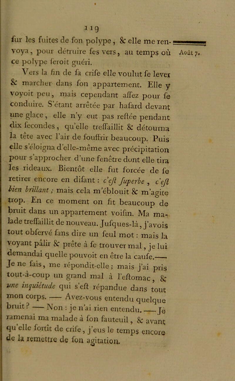 fur les fuites de fon polype , 8c elle me ren- — ■ voya, pour détruire fes vers, au temps où Août 7. ce polype leroit guéri. Vers la fin de fa crife elle voulut fe lever & marcher dans fon appartement. Elle y voyoit peu, mais cependant alfez pour fe conduire. S’étant arrêtée par hafard devant une glace, elle n’y eut pas reliée pendant dix fécondés , qu elle trelfaillit 8c détourna la tete avec 1 air de fouflrir beaucoup. Puis elle s éloigna d elle-meme avec précipitation pour s approcher d’une fenêtre dont elle tira les rideaux. Bientôt elle fut forcée de fe retirer encore en difant : cejî Juperbe , cejl bien brillant ; mais cela m’éblouit k m’agite trop. En ce moment on fit beaucoup de bruit dans un appartement voifin. Ma ma- lade trelfaillit de nouveau. Jufques-là, j’avois tout obfervé fans dire un feul mot : mais la voyant pâlir k prête à fe trouver mal, je lui demandai quelle pouvoit en être la caufe. Je ne fais, me répondit-elle; mais j’ai pris tout-à-coup un grand mal à l’eùomac, k une inquiétude qui s’elï répandue dans tout mon corps. Avez-vous entendu quelque bruit ? Non : je n’ai rien entendu Je ramenai ma malade à fon fauteuil, 8c avant qu elle lortit de crife, j’eus le temps encore de la remettre de Ion agitation.