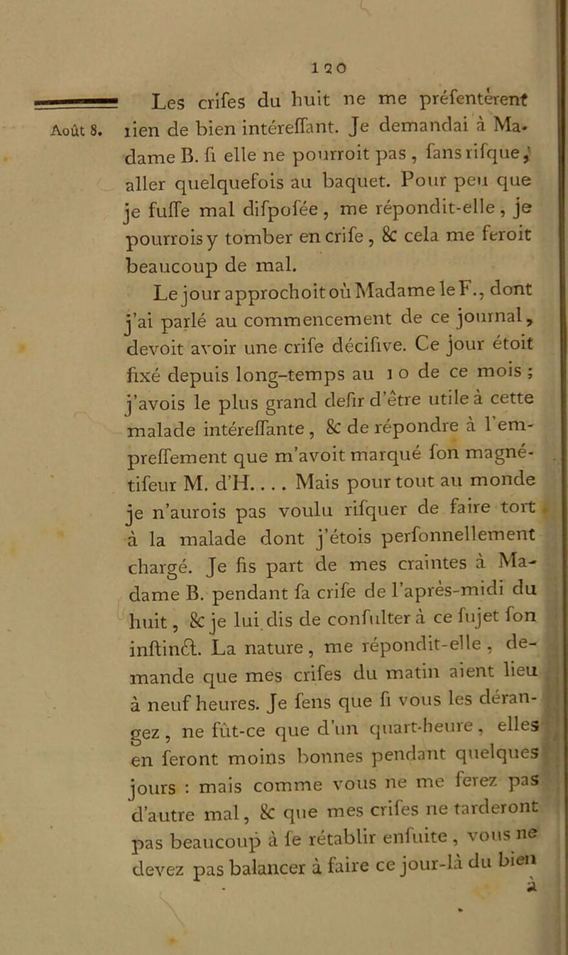 ■ Les crifes du huit ne me préfentèrent Août 8. lien de bien intéreffant. Je demandai à Ma- dame B. fi elle ne pourroit pas , fansrifque,' aller quelquefois au baquet. Pour peu que je fulfe mal difpofée , me répondit-elle , je pourroisy tomber en crife, 8c cela me feroit beaucoup de mal. Le jour approchoit où Madame le F., dont j’ai parlé au commencement de ce journal, devoit avoir une crife décifive. Ce jour étoit fixé depuis long-temps au î o de ce mois ; j’avois le plus grand defir d etre utile à cette malade intérelfante, 8c de répondre à 1 em- prelfement que m’avoit marqué fon magné- tifeur M. d’H Mais pour tout au monde je n’aurois pas voulu rifquer de faire toit * à la malade dont j’étois perfonnellement chargé. Je fis part de mes craintes a Ma- dame B. pendant fa crife de l’après-midi du huit, 8c je lui dis de confulter à ce fujet fon inftinèt. La nature, me répondit-elle, de- mande que mes crifes du matin aient lieu à neuf heures. Je fens que fi vous les déran- gez, ne fût-ce que d’un quart-heure, elles en feront moins bonnes pendant quelques jours : mais comme vous ne me ferez pas d’autre mal, 8c que mes crifes ne tarderont pas beaucoup a le rétablir enfuite , vous ns devez pas balancer à faire ce jour-là du bien