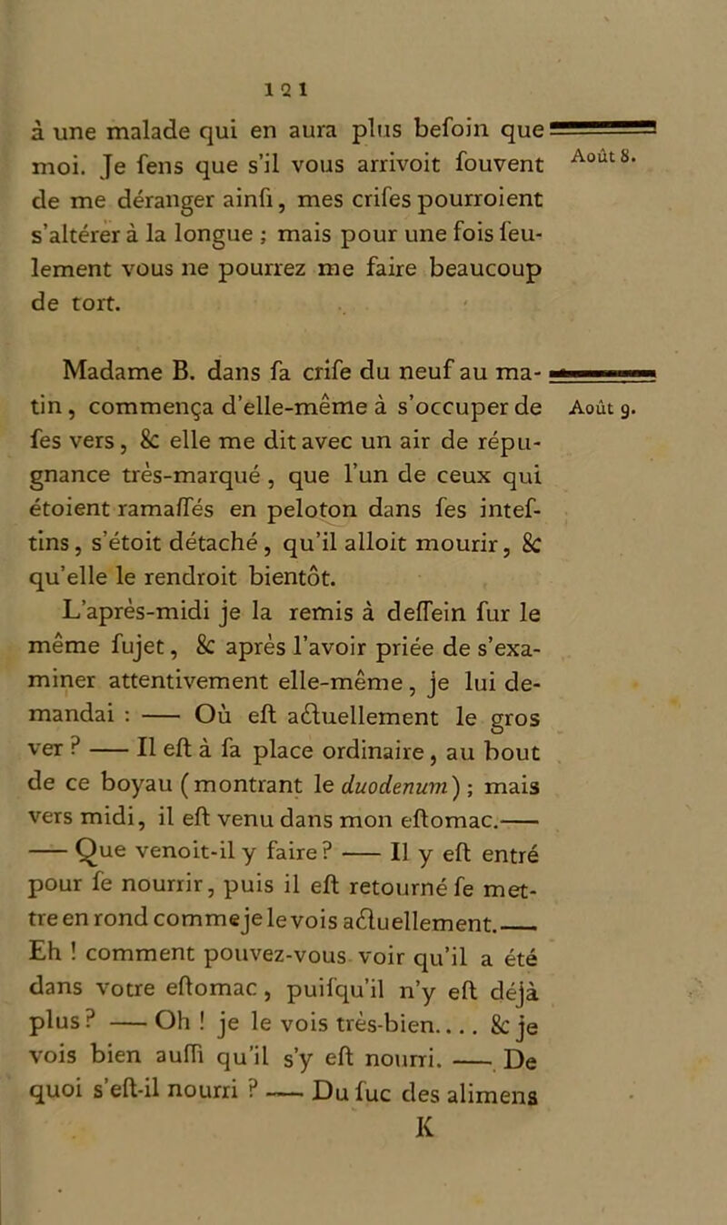 à une malade qui en aura plus befoin que moi. Je fens que s’il vous arrivoit fouvent AoutS- de me déranger ainû, mes crifes pourroient s’altérer à la longue ; mais pour une fois feu- lement vous ne pourrez me faire beaucoup de tort. Madame B. dans fa crife du neuf au ma- ■ — tin, commença d’elle-même à s’occuper de Août 9. fes vers, & elle me dit avec un air de répu- gnance très-marqué , que l’un de ceux qui étoient ramaftés en peloton dans fes intef- tins, s’étoit détaché, qu’il alloit mourir, 8c qu’elle le rendroit bientôt. L’après-midi je la remis à deffein fur le même fujet, 8c après l’avoir priée de s’exa- miner attentivement elle-même , je lui de- mandai : Où eft actuellement le gros ver ? Il eft à fa place ordinaire, au bout de ce boyau (montrant le duodénum') ; mais vers midi, il eft venu dans mon eftomac. Que venoit-il y faire? Il y eft entré pour fe nourrir, puis il eft retourné fe met- tre en rond commeje le vois actuellement. Eh ! comment pouvez-vous voir qu’il a été dans votre eftomac , puil'qu’il n’y eft déjà plus ? Oh ! je le vois très-bien.... 8c je vois bien auiTi qu’il s’y eft nourri. De quoi s eft-il nourri ? — Dufuc des alimens K