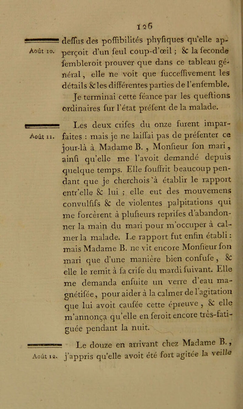 ï q6 1 clefïus des pofïïbilités phyfiques quelle ap- Août 10. perçoit d’un feul coup-d’œil ; 8c la fécondé fembleroit prouver que dans ce tableau gé- néral , elle ne voit que fucceflivement les détails 8cles différentes parties de l’enfèmble. Je terminai cette féance par les queftions ordinaires fur l’état préfent de la malade. —— Les deux crifes du onze furent impar- Août ii. faites : mais je ne laiffai pas de préfenter ce jour-là à Madame B. , Monfieur fon mari, ainû qu’elle me l’avoit demandé depuis quelque temps. Elle fouffrit beaucoup pen- dant que je cherchois’à établir le rapport entr’elle &: lui ; elle eut des mouvemens convulfifs 8c de violentes palpitations qui me forcèrent à plufieurs reprifes d’abandon- ner la main du mari pour m’occuper à cal- mer la malade. Le rapport fut enfin établi : mais Madame B. ne vit encore Monfieur fon mari que d’une manière bien confufe, Sc elle le remit à fa crife du mardi fuivant. Elle me demanda enfuite un verre d’eau ma- gnétifée, pour aider à la calmer de 1 agitation que lui avoit caufée cette épreuve , &: elle m’annonça qu’elle en feroit encore très-fati- guée pendant la nuit. — Le douze en arrivant chez Madame B., Août ia. j’appris qu’elle avoit été fort agitée la veille
