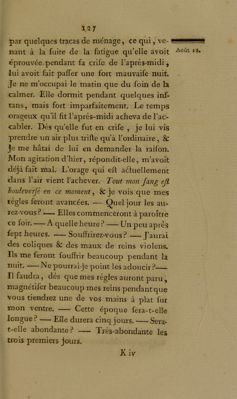 *2/ par quelques tracas de ménage, ce qui, ve- nant à la fuite de la fatigue qu’elle avoit éprouvée pendant fa crife de l’après-midi, lui avoit fait paffer une fort mauvaife nuit. Je ne m’occupai le matin que du foin de la calmer. Elle dormit pendant quelques inf- tans, mais fort imparfaitement. Le temps orageux qu’il fit l’après-midi acheva de l’ac- cabler. Dès quelle fut en crife , je lui vis prendre un air plus trifte qu’à l’ordinaire, 8c je me hâtai de lui en demander la raifon. Mon agitation d’hier, répondit-elle, m’avoit déjà fait mal. L’orage qui eft actuellement clans l’air vient l’achever. Tout mon fang ejl bouleverfé en ce moment, 8c je vois que mes règles feront avancées. — Quel jour les au- rez-vous? Elles commenceront à paroître ce foir. — A quelle heure ? Un peu après fept heures. Souffrirez-vous? —J’aurai des coliques 8c des maux de reins violens. Us me feront fouffrir beaucoup pendant la nuit. Ne pourrai-je point les adoucir ? Il faudra, dès que mes règles auront paru , magnétifer beaucoup mes reins pendant que vous tiendrez une de vos mains à plat fur mon ventre. Cette époque fera-t-elle longue ? — Elle durera cinq jours. Sera- t-elle abondante? — Très-abondante les trois premiers jours. Août 12. Kiv