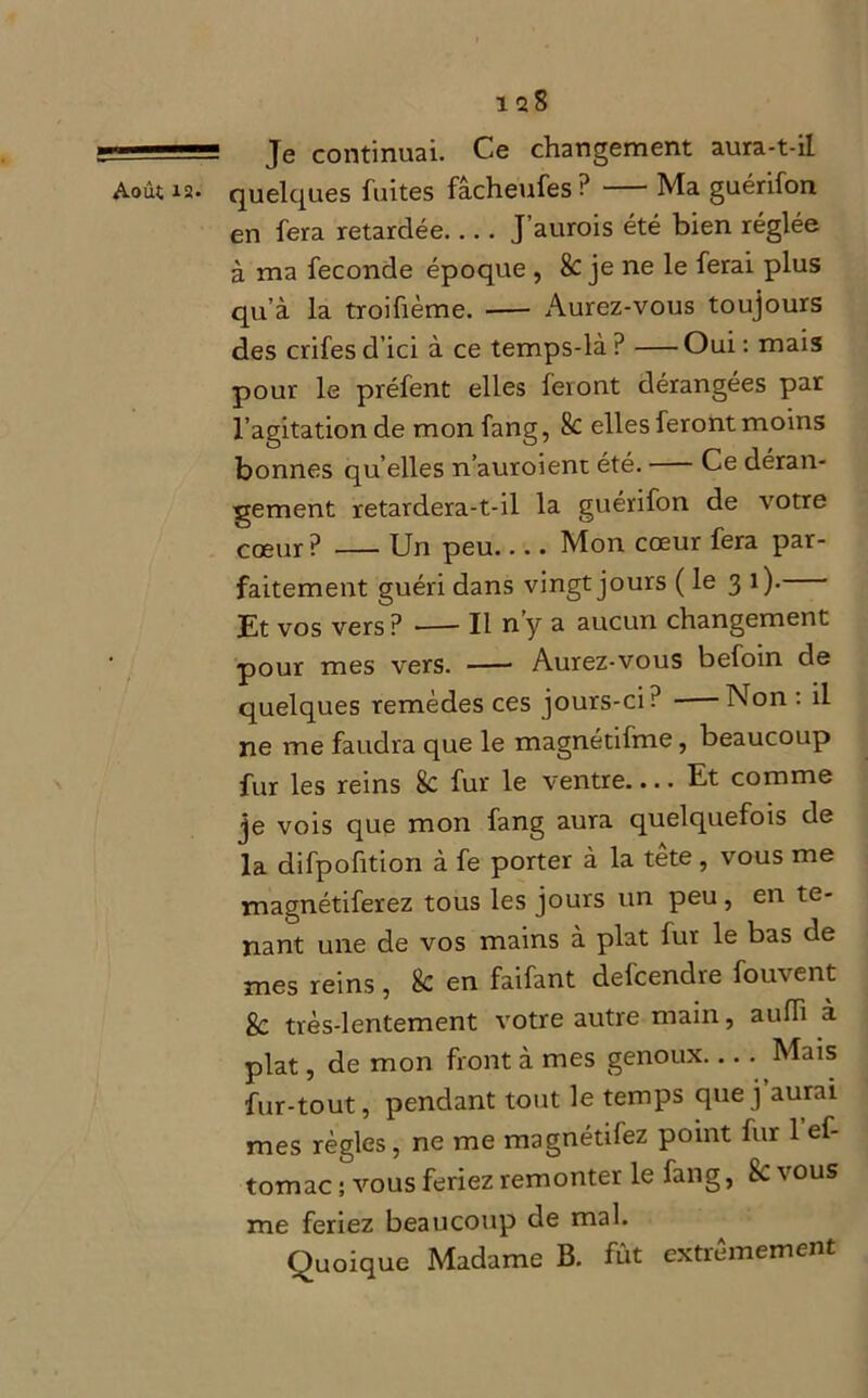 1 $8 Je continuai. Ce changement aura-t-il en fera retardée J’aurois été bien réglée à ma fécondé époque , 8c je ne le ferai plus qu’à la troifième. -— Aurez-vous toujours des crifesd’ici à ce temps-là? Oui: mais pour le préfent elles feront dérangées par l’agitation de monfang, 8c elles feront moins bonnes qu elles n’auroient été. Ce déran- gement retardera-t-il la guérifon de votre cœur? Un peu.... Mon cœur fera par- faitement guéri dans vingt jours ( le 3 1). Et vos vers ? *— Il n y a aucun changement pour mes vers. Aurez-vous befoin de quelques remèdes ces jours-ci? Non : il ne me faudra que le magnétifme, beaucoup fur les reins 8c fur le ventre.... Et comme je vois que mon fang aura quelquefois de la difpofition à fe porter à la tête, vous me magnétiferez tous les jours un peu, en te- nant une de vos mains à plat fur le bas de mes reins, 8c en faifant defcendre fouvent 8c très-lentement votre autre main, aulh à plat, de mon front à mes genoux... - Mais fur-tout, pendant tout le temps que j aurai mes règles, ne me magnetifez point fur 1 ef tomac ; vous feriez remonter le fang, Sc vous me feriez beaucoup de mal. Quoique Madame B. fût extrêmement