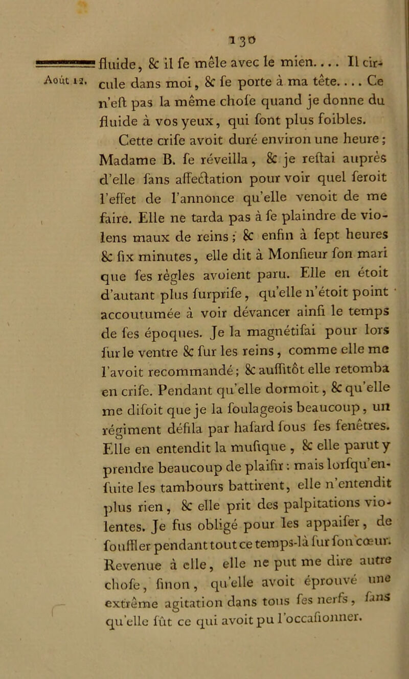.. '■ 11 fluide, 8c il fe mêle avec le mien.... Il cir- A°ut 12. cu|e dans moi, 8c fe porte à ma tête Ce n’eft pas la même choie quand je donne du fluide à vos yeux, qui font plus foibles. Cette crife avoit duré environ une heure ; Madame B. fe réveilla, 8c je reliai auprès d’elle fans affectation pour voir quel feroit l'effet de l’annonce quelle venoit de me faire. Elle ne tarda pas à fe plaindre de vio- lens maux de reins ; 8c enfin à fept heures 8c fix minutes, elle dit à Monfieur fon mari que fes règles avoient paru. Elle en étoit d’autant plus furprife, quelle n’étoit point accoutumée à voir dévancer ainli le temps de fes époques. Je la magnétifai pour lors furie ventre 8c fur les reins , comme elle me l’avoit recommandé; 8cauffitôtelle retomba en crife. Pendant qu elle dormoit, & qu elle me difoit que je la foulageois beaucoup, un régiment défila par hafard fous fes fenetres. Elle en entendit la mufique , 8c elle parut y prendre beaucoup de plaifir : mais lorfqu en- fuite les tambours battirent, elle n entendit plus rien, 8c elle prit des palpitations do- lentes. Je fus obligé pour les appaifer, de fouiller pendant tout ce temps-là fur fon coeur. Revenue à elle, elle ne put me dire autre chofe, finon, qu’elle avoit éprouvé une extrême agitation dans tous fes nerfs, fins qu elle fût ce qui avoit pu 1 occalionner.