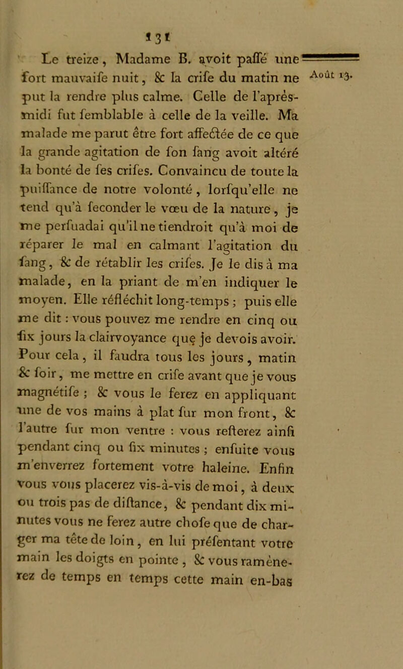 *3* Le treize, Madame B. avoit palfé une fort mauvaife nuit, k la crife du matin ne put la rendre plus calme. Celle de l’après- midi fut femblable à celle de la veille. Ma malade me parut être fort aff'eèfée de ce que la grande agitation de fon fang avoit altéré la bonté de fes crifes. Convaincu de toute la puilTance de notre volonté , lorfqu’elle ne tend qu’à féconder le vœu de la nature , je me perfuadai qu’il ne tiendroit qu’à moi de réparer le mal en calmant l’agitation du fang, k de rétablir les crifes. Je le dis à ma malade, en la priant de m’en indiquer le moyen. Elle réfléchit long-temps ; puis elle me dit : vous pouvez me rendre en cinq ou fix jours la clairvoyance que je devois avoir. Pour cela, il faudra tous les jours, matin Sc foir, me mettre en crife avant que je vous magnétife ; k vous le ferez en appliquant une de vos mains à plat fur mon front, k 1 autre fur mon ventre : vous relierez ainfi pendant cinq ou fix minutes ; enfuite vous m’enverrez fortement votre haleine. Enfin vous vous placerez vis-à-vis de moi, à deux ou trois pas de diflance, k pendant dix mi- nutes vous ne ferez autre chofeque de char- ger ma tête de loin, en lui préfentant votre main les doigts en pointe , k vous ramène- rez de temps en temps cette main en-bas Août 13.