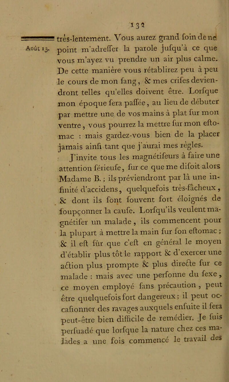 très-lentement. Vous aurez grand foin de ne Août 13. point m’adrelfer la parole jufqu’à ce que vous m’ayez vu prendre un air plus calme. De cette manière vous rétablirez peu à peu le cours de mon fang, 8c mes crifes devien- dront telles qu’elles doivent être. Lorfque mon époque fera palfée, au lieu de débuter par mettre une de vos mains à plat fur mon ventre, vous pourrez la mettre fur mon efto- mac : mais gardez-vous bien de la placer jamais ainfi tant que j'aurai mes règles. J’invite tous les magnétifeurs à faire une attention férieufe, fur ce que me difoit alors Madame B. ; ils préviendront par là une in- finité d’accidens, quelquefois très-fâcheux, & dont ils font fouvent fort éloignés de foupçonner la caufe. Lorfqu’ils veulent ma- gnétifer un malade, ils commencent pour la plupart à mettre la main fur fon eftomac ; 8c il eft fur que c’eft en général le moyen d’établir plus tôt le rapport 8c d’exercer une aèlion plus prompte 8c plus directe fur ce malade : mais avec une perfonne du fexe, ce moyen employé fans précaution , peut être quelquefois fort dangereux; il peut oc- cafionner des ravages auxquels enfuite il fera peut-être bien difficile de remédier. Je fuis perfuadé que lorfque la nature chez ces ma- lades a une fois commencé le travail des