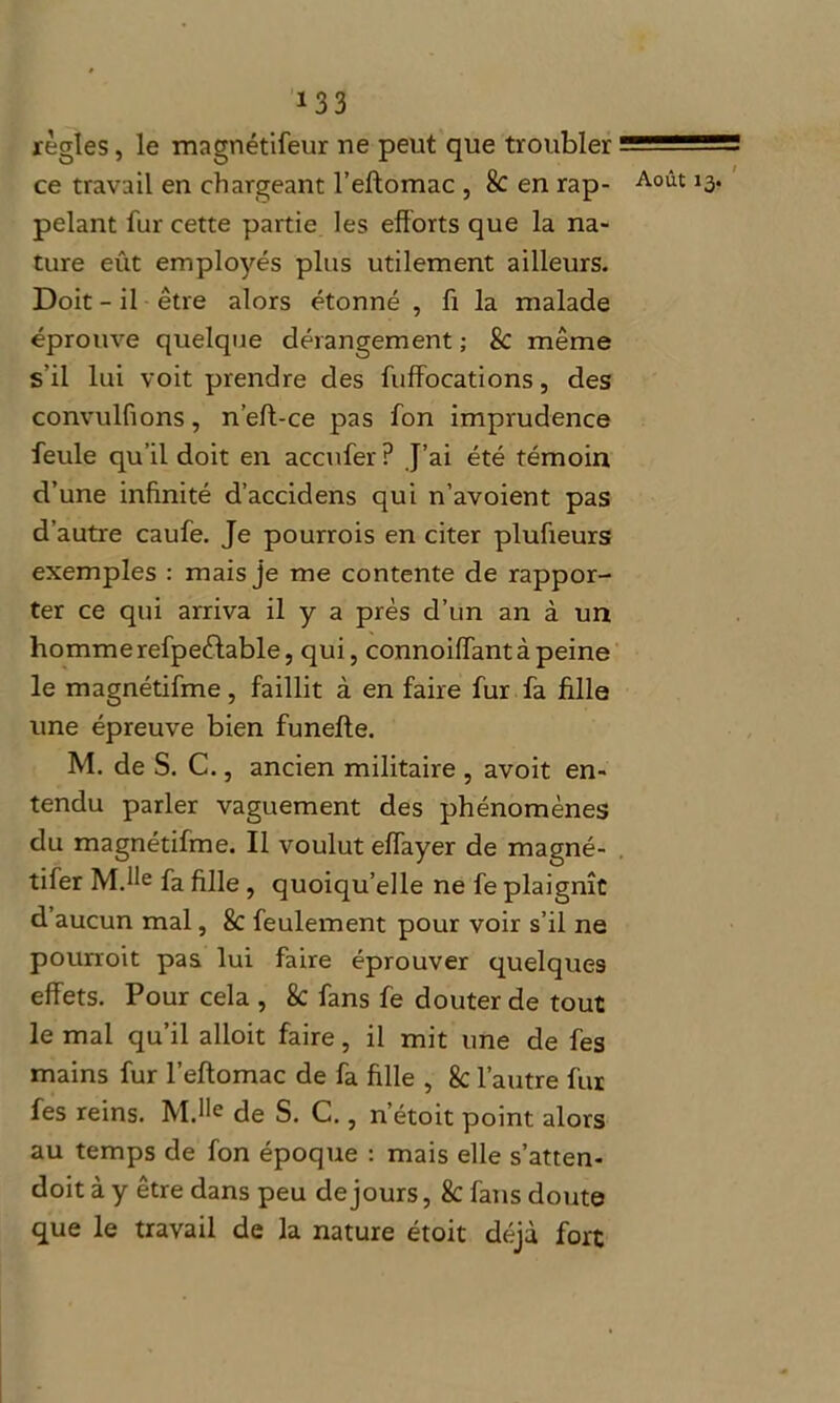 règles, le magnétifeur ne peut que troubler ce travail en chargeant l’eftomac , 8c en rap- Août 13- pelant fur cette partie les efforts que la na- ture eût employés plus utilement ailleurs. Doit-il être alors étonné , fi la malade éprouve quelque dérangement ; & même s’il lui voit prendre des fuffocations, des convulfions, n’eft-ce pas fon imprudence feule qu’il doit en accufer? J’ai été témoin d’une infinité d’accidens qui n’avoient pas d’autre caufe. Je pourrois en citer plufieurs exemples : mais je me contente de rappor- ter ce qui arriva il y a près d’un an à un hommerefpeêtable, qui, connoiffantà peine le magnétifme , faillit à en faire fur fa fille une épreuve bien funefte. M. de S. C., ancien militaire , avoit en- tendu parler vaguement des phénomènes du magnétifme. Il voulut effayer de magné- tifer MJle fa fille , quoiqu’elle ne fe plaignît d aucun mal, 8c feulement pour voir s’il ne pourroit pas lui faire éprouver quelques effets. Pour cela , 8c fans fe douter de tout le mal qu’il alloit faire, il mit une de fes mains fur l’eftomac de fa fille , 8c l’autre fur fes reins. MJle de S. C., netoit point alors au temps de fon époque : mais elle s’atten- doit à y être dans peu de jours, 8c fans doute que le travail de la nature étoit déjà fort