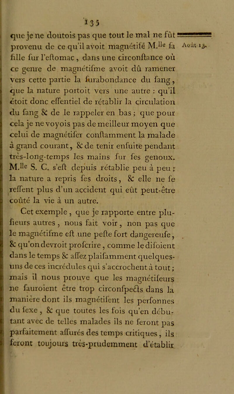 13rj que je ne doutois pas que tout le mal ne fût provenu de ce qu’il avoit magnétifé M.he fa fille fur l’eflomac, dans une circonflance où ce genre de magnétifme avoit dû ramener vers cette partie la furabondance du fang, que la nature portoit vers une autre : qu’il étoit donc effentiel de rétablir la circulation du fang 8c de le rappeler en bas ; que pour cela je nevoyois pas de meilleur moyen que celui de magnétifer conftamment la malade à grand courant, 8c de tenir enfuite pendant très-long-temps les mains fur fes genoux. M.He S. C. s’eft depuis rétablie peu à peu; la nature a repris fes droits, 8c elle ne fe relfent plus d’un accident qui eût peut-être coûté la vie à un autre. Cet exemple , que je rapporte entre plu- fieurs autres , nous fait voir, non pas que le magnétifme eft une pelle fort dangereufe, 8c qu’ondevroit profcrire, comme ledifoient dans le temps 8c alTez plaifamment quelques- uns de ces incrédules qui s’accrochent à tout ; mais il nous prouve que les magnétifeurs ne fauroient être trop circonfpeêls dans la manière dont ils magnétiient les perfonnes du lexe , 8c que toutes les fois qu’en débu- tant avec de telles malades ils ne feront pas parfaitement afTurés des temps critiques, ils feront toujours très-prudemment d’établir