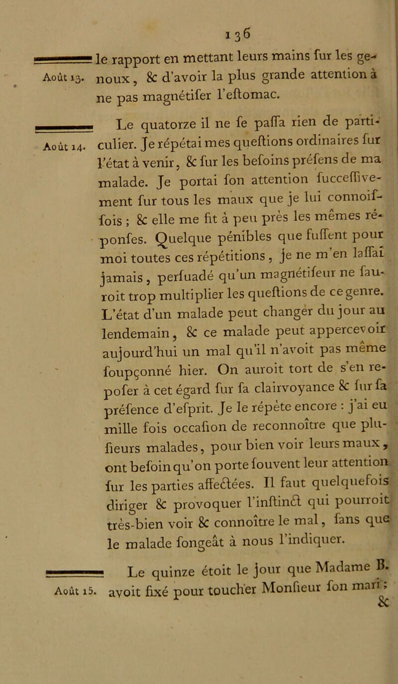 ■ — le rapport en mettant leurs mains fur les ge- Août 13. noux , 8c d’avoir la plus grande attention à ne pas magnétifer l’eftomac. —„—.. Le quatorze il ne fe paffa rien de parti- Août 14. culier. Je répétai mes queftions ordinaires fur Pétât à venir, & fur les befoins préfens de ma malade. Je portai fon attention fucceffive- ment fur tous les maux que je lui connoif- fois ; 8c elle me fit â peu près les mêmes ré- ponfes. Quelque pénibles que fuffent pour moi toutes ces répétitions , je ne m en laffai jamais , perfuadé qu un magnétifeur ne fau- roit trop multiplier les queftions de ce genre. L’état d’un malade peut changer du jour au lendemain ? 8c ce malade peut appercet oir aujourd’hui un mal qu’il n avoit pas meme foupçonné hier. On auroit tort de s en re- pofer à cet égard fur fa clairvoyance 8c fur fa préfence d’efprit. Je le répète encore : j ai eu mille fois occaûon de reconnoître que plu- fieurs malades, pour bien voir leurs maux, ont befoinqu’on porte fouvent leur attention fur les parties affeèlées. Il faut quelquefois diriger 8c provoquer l’inftinèl qui pourroit très-bien voir 8c connoitre le mal, fans quC' le malade fongeât à nous l’indiquer. m Le quinze étoit le jour que Madame B. Août i5. avoit fixé pour toucher Monfieur fon maii» 1 Sc