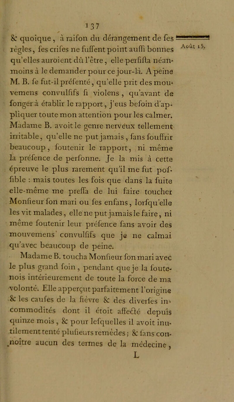 3 37 * Sc quoique, à raifon du dérangement de Tes règles, fes crifes ne fuflent point aufïï bonnes qu’elles auroient dû l’être, elle perfifta néan* moins à le demander pour ce jour-là. A peine M. B. fe fut-il préfenté, qu elle prit des mou* vemens convulfifs fi violens , qu’avant de fonger à établir le rapport, j’eus befoin d’ap- pliquer toute mon attention pour les calmer. Madame B. avoit le genre nervëux tellement irritable, qu’elle ne put jamais , fans fouffrir beaucoup, foutenir le rapport, ni même la préfence de perfonne. Je la mis à cette épreuve le plus rarement qu’il me fut pof- fible : mais toutes les fois que dans la fuite elle-même me prelfa de lui faire toucher Monfieurfon mari ou fes enfans, lorfqu’elle les vit malades, elle ne put jamais le faire, ni même foutenir leur préfence fans avoir des mouvemens convulfifs que je ne calmai qu’avec beaucoup de peine; Madame B. toucha Monfieur fon mari avec le plus grand foin , pendant que je la foute- nois intérieurement de toute la force de ma volonté. Elle apperçut parfaitement l’origine Sc les caufes de la fievre 8c des diverles in* commodités dont il étoit affeèlé depuis quinze mois, 8c pour lefquelles il avoit inu- tilement tenté plufieursremèdes; 8c fans con- .noître aucun des termes de la médecine, L