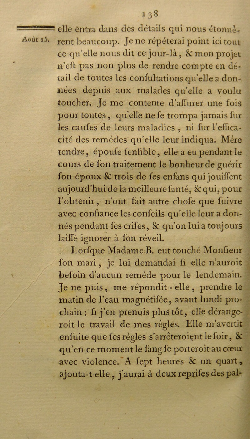 elle entra dans des détails qui nous étonnè- Aoùt i5. rent beaucoup. Je ne répéterai point ici tout ce qu’elle nous dit ce jour-là, 8c mon projet n’eft pas non plus de rendre compte en dé- tail de toutes les confultations qu’elle a don- nées depuis aux malades qu’elle a voulu toucher. Je me contente d’alïurer une fois pour toutes, quelle nefe trompa jamais fur les caufes de leurs maladies , ni fur l’effica- cité des remèdes qu’elle leur indiqua. Mère tendre, époufe fenfible, elle a eu pendant le cours de fon traitement le bonheur de guérir fon époux 8c trois de fes enfans qui jouiffent aujourd’hui de la meilleure fanté, 8c qui, pour l’obtenir, n’ont fait autre chofe que fuivre avec confiance les confeils qu’elle leur a don- nés pendant fes crifes, 8c qu’on lui a toujours laiffé ignorer à fon réveil. Lorfque Madame B. eut touché Monfieur fon mari, je lui demandai fi elle n’auroit befoin d’aucun remède pour le lendemain. Je ne puis , me répondit - elle , prendre le matin de l’eau magnétifée, avant lundi pro- chain ; fi j’en prenois plus tôt, elle dérange- roit le travail de mes règles. Elle m’avertit enfuite que fes règles s’arrêteroient le loir, 8c qu’en ce moment le fang fe porteroit au cœur avec violence. A fept heures 8c un quart, ajouta-t-elle, j’aurai à deux reprifes des pal-