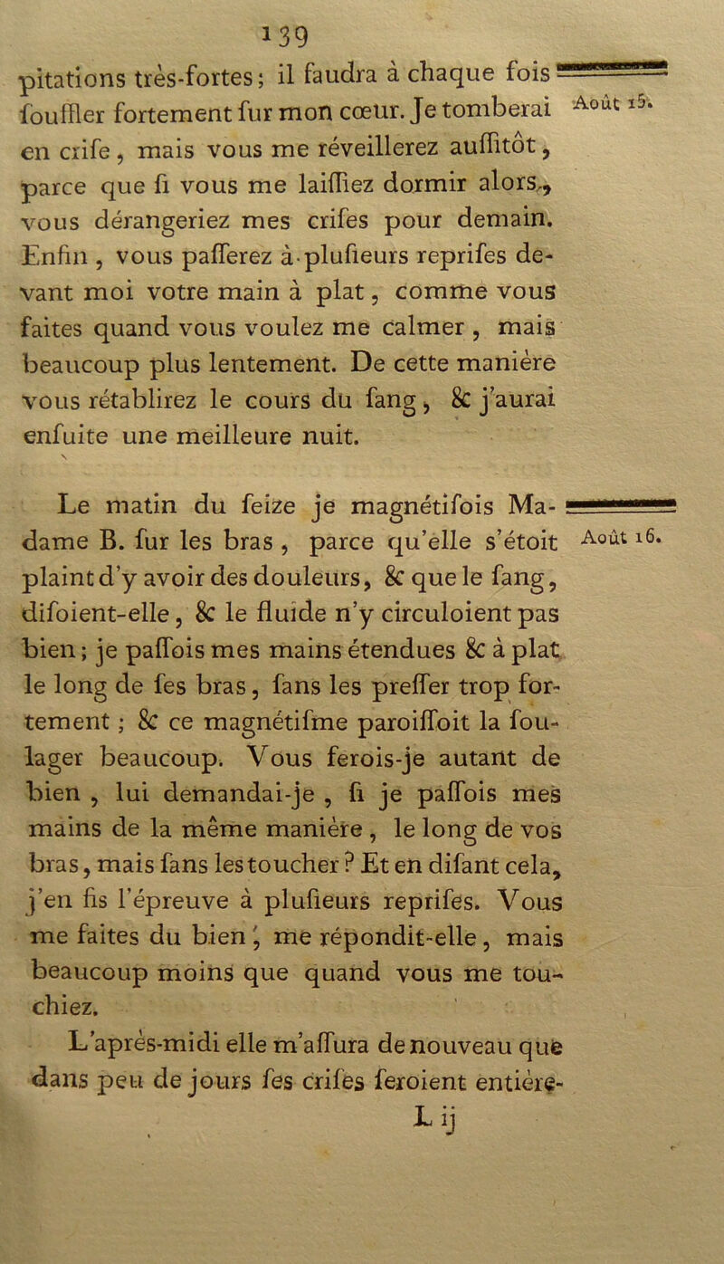 pitations très-fortes; il faudra à chaque fois fou filer fortement fur mon cœur. Je tomberai en crife, mais vous me réveillerez auflitôt, parce que fi vous me laiiïiez dormir alors., vous dérangeriez mes crifes pour demain. Enfin , vous palferez à plufieurs reprifes de- vant moi votre main à plat, comme vous faites quand vous voulez me calmer , mais beaucoup plus lentement. De cette manière vous rétablirez le cours du fang , 8c j’aurai enfuite une meilleure nuit. \ Le matin du feize je magnétifois Ma- dame B. fur les bras , parce qu’elle s’étoit plaint d’y avoir des douleurs, 8c que le fang, difoient-elle, 8c le fluide n’y circuloient pas bien ; je pafîbis mes mains étendues 8c à plat le long de fes bras, fans les prefler trop for- tement ; 8c ce magnétifme paroiffoit la fou- lager beaucoup. Vous ferois-je autant de bien , lui demandai-je , fi je paffois mes mains de la même manière , le long de vos bras, mais fans les toucher ? Et en difant cela, j’en fis l’épreuve à plufieurs reprifes. Vous me faites du bien ' me répondit-elle, mais beaucoup moins que quand vous me tou- chiez. L’après-midi elle m’aiïura de nouveau que dans peu de jours fes crifes feroient entière- Lij