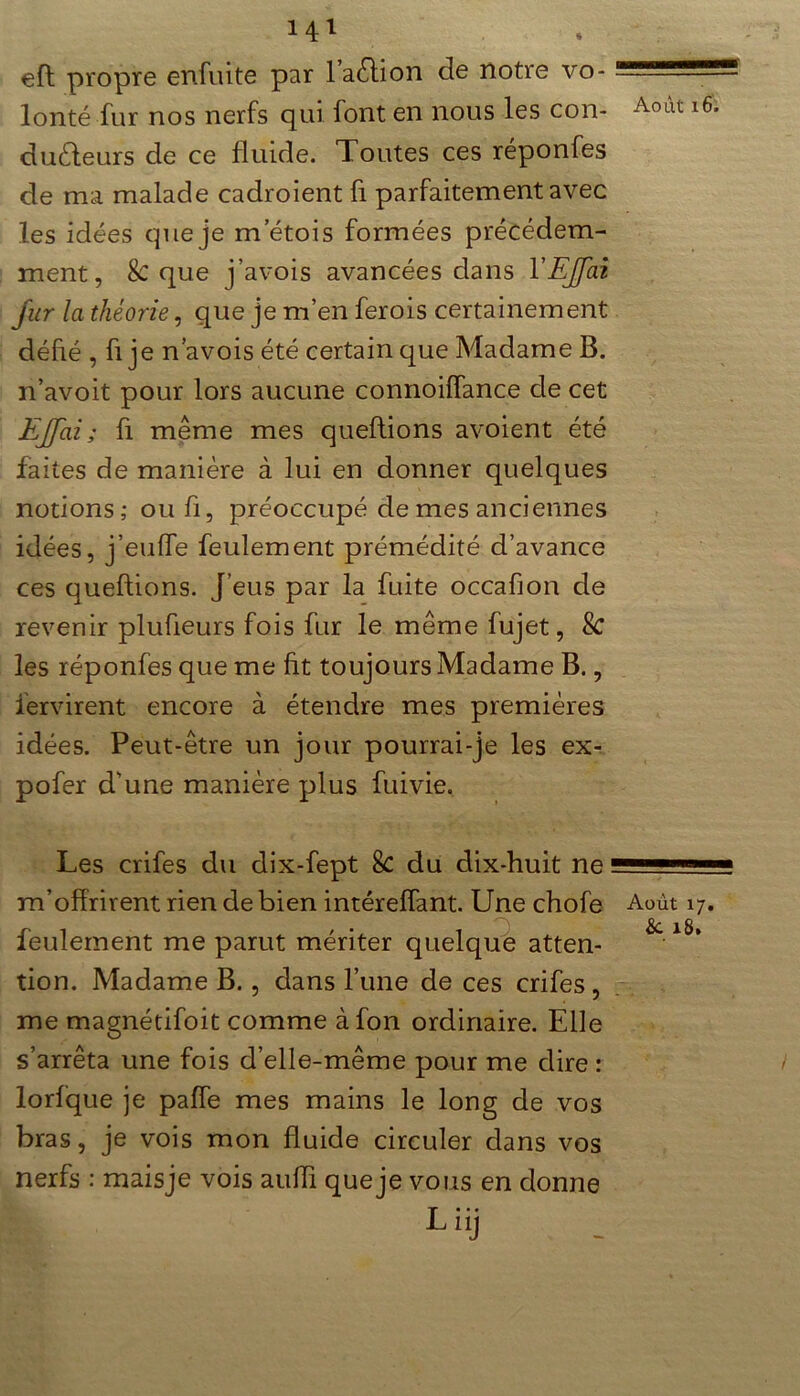 eft propre enfuite par l’avion de notre vo- lonté fur nos nerfs qui font en nous les con- AolU l6i du&eurs de ce fluide. Toutes ces réponfes de ma malade cadroient fi parfaitement avec les idées que je m etois formées précédem- ment, 8c que j’avois avancées dans l'EJJai fur la théorie, que je m’en ferois certainement défié , fi je n’avois été certain que Madame B. n’avoit pour lors aucune connoiffance de cet EJJai ; fl même mes queftions avoient été faites de manière à lui en donner quelques notions; oufi, préoccupé de mes anciennes idées, j’euffe feulement prémédité d’avance ces queftions. J’eus par la fuite occafion de revenir plufieurs fois fur le même fujet, Sc les réponfes que me fit toujours Madame B., iervirent encore à étendre mes premières idées. Peut-être un jour pourrai-je les ex- pofer d'une manière plus fuivie. Les crifes du dix-fept 8c du dix-huit ne m’offrirent rien de bien intéreffant. Une chofe Août 17. feulement me parut mériter quelque atten- tion. Madame B., dans l’une de ces crifes, me magnétifoit comme àfon ordinaire. Elle s’arrêta une fois d’elle-même pour me dire : lorfque je paffe mes mains le long de vos bras, je vois mon fluide circuler dans vos nerfs : maisje vois auiïi que je vous en donne Li>j