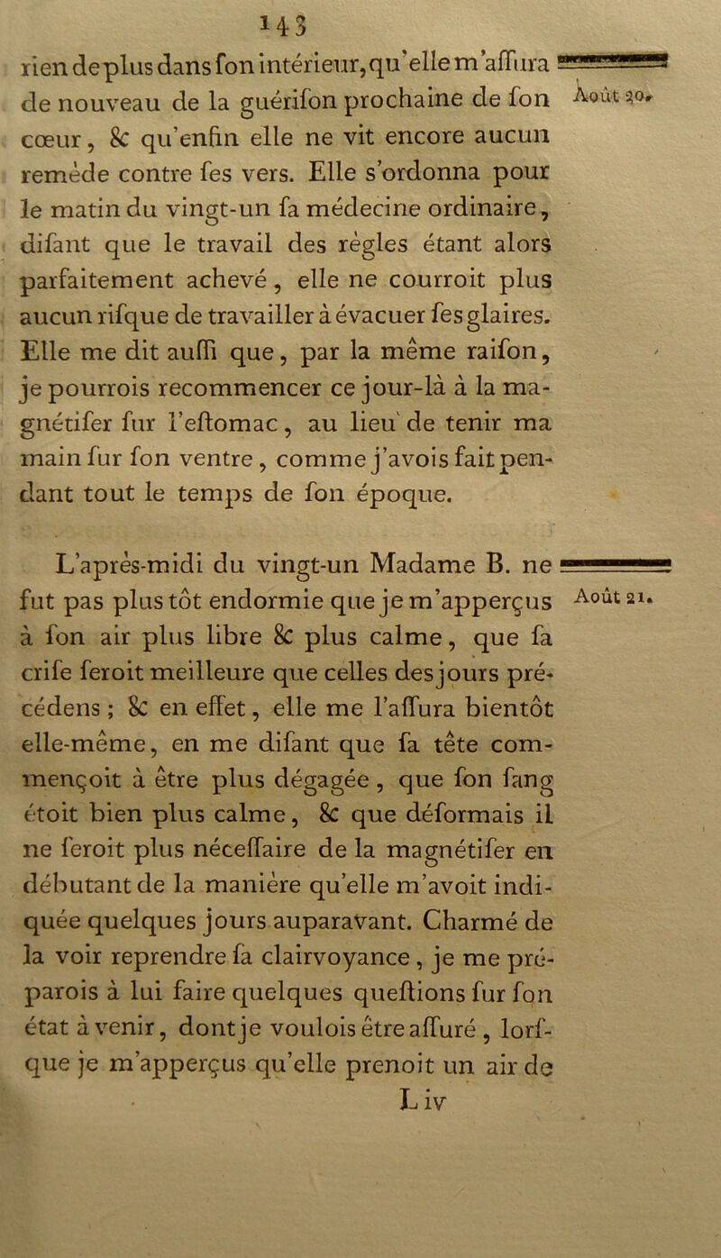 rien de plus dans fon intérieur, qu’elle maffura de nouveau de la guérifon prochaine de fon Août 30. cœur, & qu’enftn elle ne vit encore aucun remède contre fes vers. Elle s’ordonna pour le matin du vingt-un fa médecine ordinaire, difant que le travail des règles étant alors parfaitement achevé, elle ne courroit plus aucun rifque de travailler à évacuer fes glaires. Elle me dit aulïi que, par la même raifon, je pourrois recommencer ce jour-là à la ma- gnétifer fur l’eftomac, au lieu' de tenir ma main fur fon ventre, comme j’avois fait pen- dant tout le temps de fon époque. L’après-midi du vingt-un Madame B. ne fut pas plus tôt endormie que je m’apperçus Août 21. à fon air plus libre 8c plus calme, que fa crife feroit meilleure que celles des jours pré- cédens ; 8c en effet, elle me l’affura bientôt elle-même, en me difant que fa tête com- mençoit à être plus dégagée , que fon fan g étoit bien plus calme, 8c que déformais il ne feroit plus néceffaire de la magnétifer en débutant de la manière quelle m’avoit indi- quée quelques jours auparavant. Charmé de la voir reprendre fa clairvoyance, je me pré- parois à lui faire quelques queftions fur fon état avenir, dont je voulois êtreaffuré , lorf- que je m’apperçus qu’elle prenoit un air de L iv