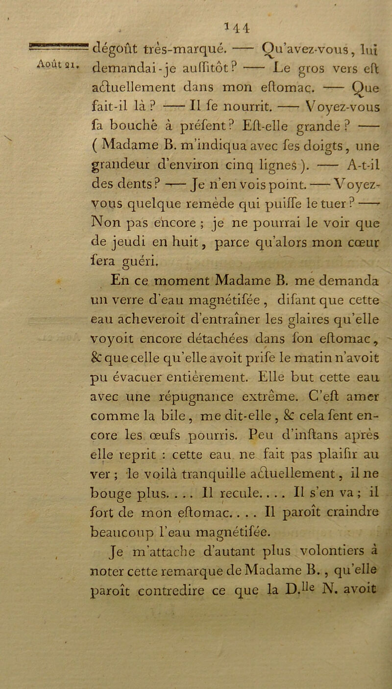 g Août ai. x 1 44 dégoût très-marqué. Qu’avez-vous, lui demandai-je auiïitôt? Le gros vers eft actuellement dans mon eftomac. Que fait-il là ? Il fe nourrit. Voyez-vous fa bouché à préfent? Eft-elle grande? ( Madame B. m’indiqua avec fes doigts, une grandeur d’environ cinq lignes ). A-t-il des dents? Je n’en vois point. — Voyez- vous quelque remède qui puiffe le tuer ? —- Non pas encore ; je ne pourrai le voir que de jeudi en huit, parce qu’alors mon cœur fera guéri. En ce moment Madame B. me demanda un verre d’eau magnétifée , difant que cette eau acheveroit d’entraîner les glaires qu’elle voyoit encore détachées dans fon eftomac, $C que celle qu’elle avoit prife le matin n’avoit pu évacuer entièrement. Elle but cette eau avec une répugnance extrême. C’eft amer comme la bile , me dit-elle , 8c cela fent en- core les œufs pourris. Peu d’inftans après elle reprit : cette eau ne fait pas plaifir au ver ; le voilà tranquille actuellement, il ne bouge plus. ... Il recule.... Il s’en va ; il fort de mon eftomac.... Il paroît craindre beaucoup l’eau magnétifée. Je m’attache d’autant plus volontiers à noter cette remarque de Madame B., qu’elle paroît contredire ce que la D.h£ N. avoir