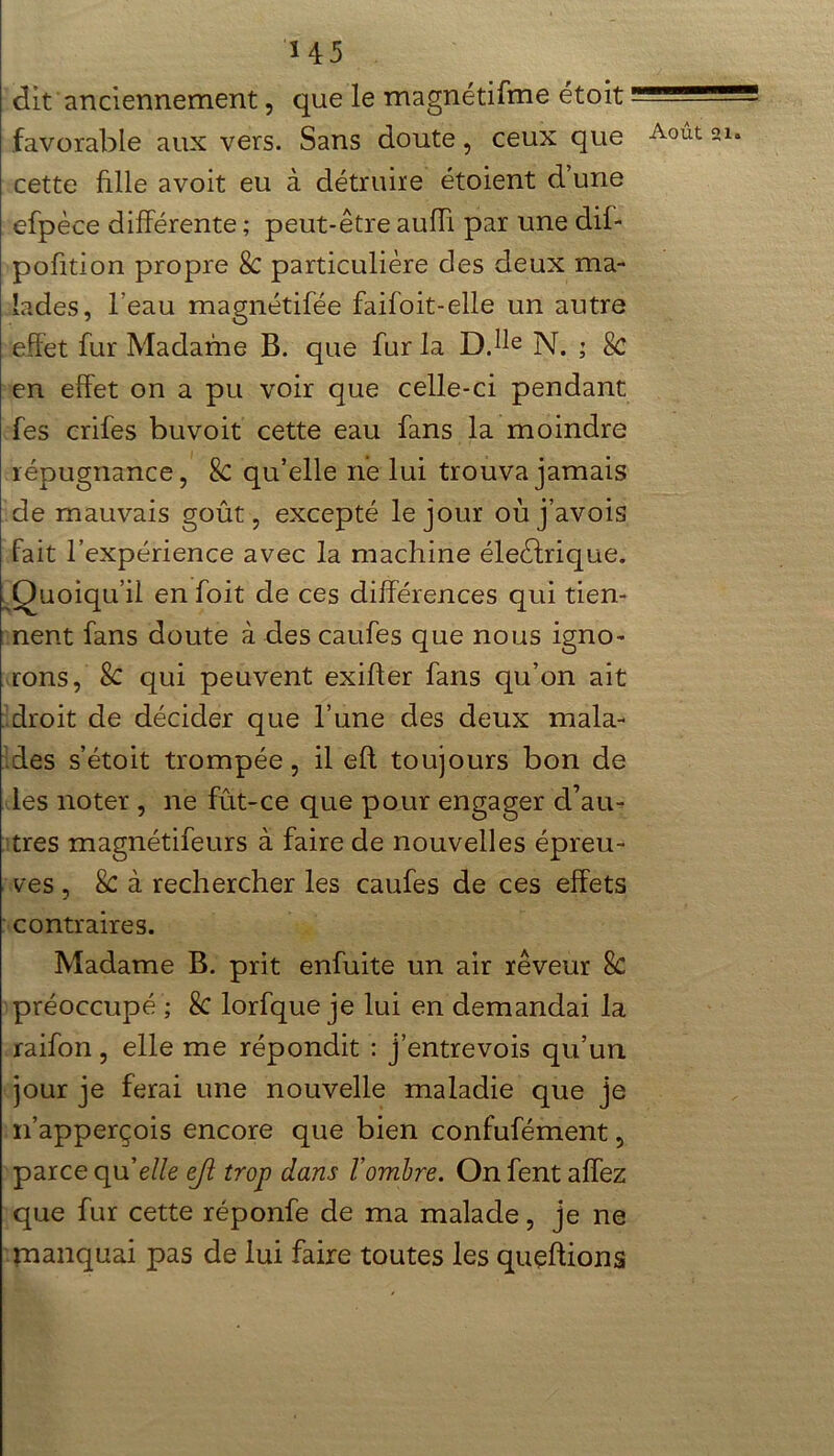 dit anciennement, que le magnétifme étoit favorable aux vers. Sans doute, ceux que cette fille avoit eu à détruire étoient d une efpèce différente ; peut-être auffi par une dif- pofition propre 8c particulière des deux ma- lades, l’eau magnétifée faifoit-elle un autre effet fur Madame B. que fur la D.He N. ; Sc en effet on a pu voir que celle-ci pendant fes crifes buvoit cette eau fans la moindre répugnance, Sc qu’elle ne lui trouva jamais de mauvais goût, excepté le jour où j’avois fait l’expérience avec la machine éleèfrique. . Quoiqu’il en foit de ces différences qui tien- nent fans doute à des caufes que nous igno- rons, Sc qui peuvent exifter fans qu’on ait droit de décider que l’une des deux mala- des s’étoit trompée, il efl toujours bon de les noter , ne fût-ce que pour engager d’au- tres magnétifeurs à faire de nouvelles épreu- ves , Sc à rechercher les caufes de ces effets contraires. Madame B. prit enfuite un air rêveur 8c préoccupé ; Sc lorfque je lui en demandai la raifon , elle me répondit : j’entrevois qu’un jour je ferai une nouvelle maladie que je n’apperçois encore que bien confufément, parce quelle ejt trop dans l’ombre. Onfentaffez que fur cette réponfe de ma malade, je ne manquai pas de lui faire toutes les queftions