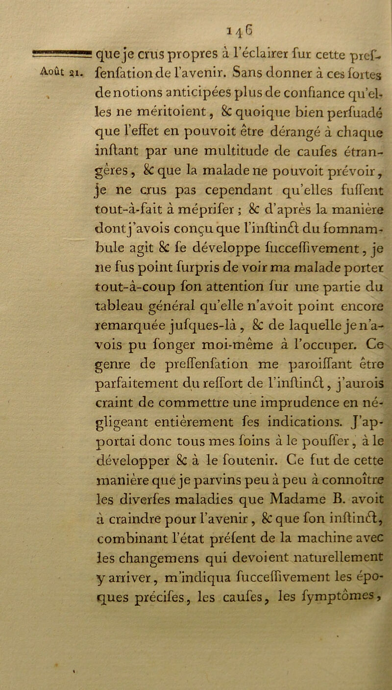 ——— ... que je crus propres à l’éclairer fur cette pref- Août su. fenfationde l’avenir. Sans donner à ces fortes dénotions anticipées plus de confiance qu’el- les ne méritoient, 8c quoique bien perfuadé que l’effet en pouvoit être dérangé à chaque inftant par une multitude de caufes étran- gères , & que la malade ne pouvoit prévoir, je ne crus pas cependant qu’elles fuffent tout-à-fait à méprifer ; & d’après la manière dontj’avois conçu que l’inftinét du fomnam- bule agit 8c fe développe fucceffivement, je 11e fus point furpris de voir ma malade porter tout-à-coup fon attention fur une partie du tableau général qu’elle n’avoit point encore remarquée jufques-là , & de laquelle je n’a- vois pu fonger moi-même à l’occuper. Ce genre de preffenfation me paroiffant être parfaitement dureffort de l’inffinél, j’aurois craint de commettre une imprudence en né- gligeant entièrement fes indications. J’ap- portai donc tous mes foins à le pouffer, à le développer 8c à le foutenir. Ce fut de cette manière que je parvins peu à peu à connoître les diverfes maladies que Madame B. avoit à craindre pour l’avenir , & que fon inftinét, combinant l’état préfent de la machine avec les changemens qui dévoient naturellement y arriver, m’indiqua fucceffivement les épo- ques précifes, les caufes, les fymptômes,