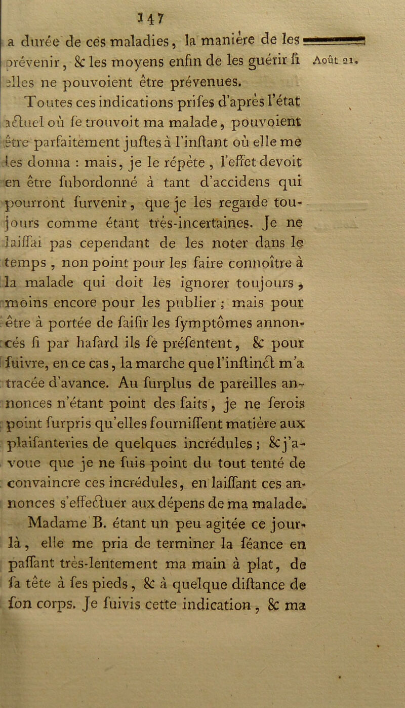 a durée de ces maladies, la maniéré de les; dles ne pouvoient être prévenues. Toutes ces indications prifes d’après l’état îélueloù le trouvoit ma malade, pouvoient être parfaitement juftesà l’infiant où elle me les donna : mais, je le répète , l’effet devoit en être fubordonné à tant d’accidens qui pourront furvenir, que je les regarde tou- jours comme étant très-incertaines. Je ne laiffai pas cependant de les noter dans le temps , non point pour les faire connoître à la malade qui doit les ignorer toujours, moins encore pour les publier ; mais pour être à portée de faifir les fymptômes annon- cés fi par hafard ils fe préfentent, 8c pour fuivre, en ce cas, la marche que l’inflinèl ma tracée d’avance. Au furplus de pareilles an- nonces n’étant point des faits, je ne ferois point furpris qu’elles fourniffent matière aux plaifanteries de quelques incrédules; 8cj’a- voue que je ne fuis point du tout tenté de convaincre ces incrédules, en laiffant ces an- nonces s’effeéluer aux dépens de ma malade. Madame B. étant un peu agitée ce jour- là , elle me pria de terminer la féance en paffant très-lentement ma main à plat, de fa tête à fes pieds , 8c à quelque diftance de fon corps. Je fuivis cette indication , 8c ma