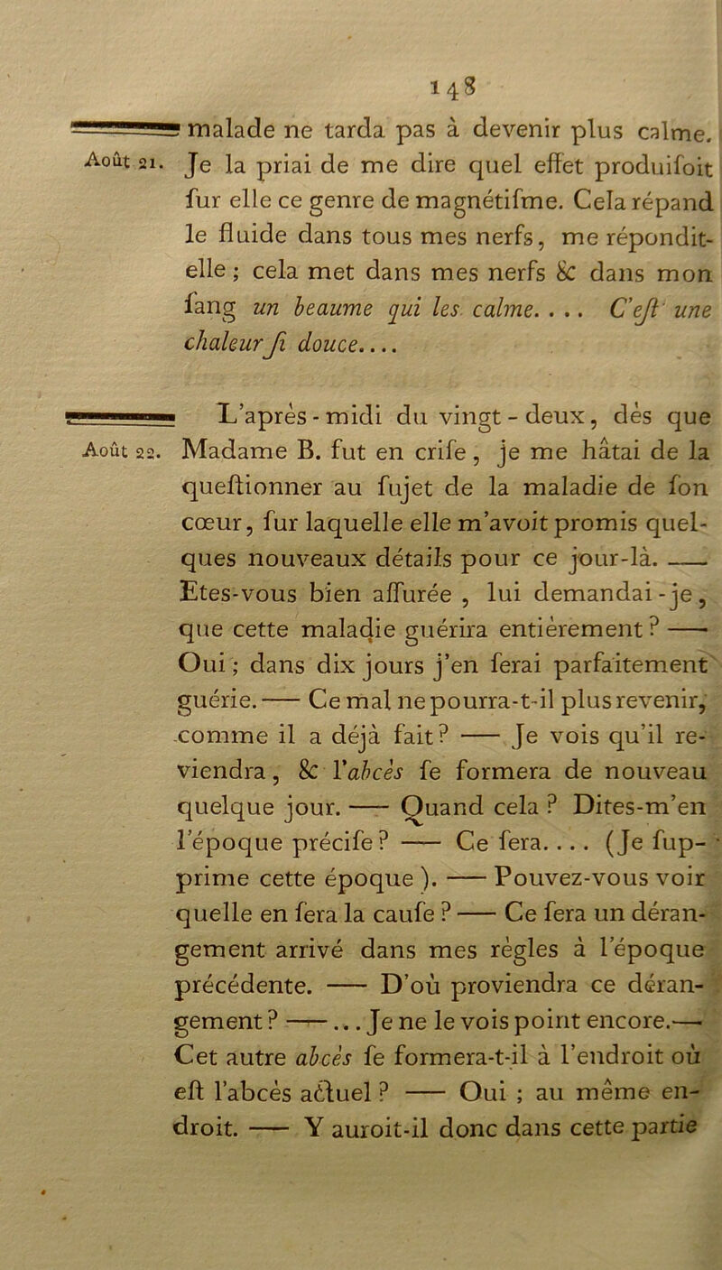 — ' —g malade ne tarda pas à devenir plus calme. Août ai. Je la priai de me dire quel effet produifoit fur elle ce genre de magnétifme. Cela répand le fluide dans tous mes nerfs, me répondit- elle ; cela met dans mes nerfs 8c dans mon fang un heaume qui les calme. . .. C’ejl une chaleur fi douce.... —1 L’après-midi du vingt - deux, dès que Août 22. Madame B. fut en crife , je me hâtai de la queffionner au fujet de la maladie de fon cœur, fur laquelle elle m’avoitpromis quel- ques nouveaux détails pour ce jour-là. Etes-vous bien affurée , lui demandai-je, que cette maladie guérira entièrement ? Oui; dans dix jours j’en ferai parfaitement guérie. Ce mal ne pourra-t-il plus revenir, comme il a déjà fait? Je vois qu’il re- viendra , & Y abcès fe formera de nouveau quelque jour. Quand cela ? Dites-m’en l’époque précife? —— Ce fera.... (Je fup- ■ prime cette époque ). Pouvez-vous voir quelle en fera la caufe ? Ce fera un déran- gement arrivé dans mes règles à l’époque précédente. D’où proviendra ce déran- gement ? ... Je ne le vois point encore.—- Cet autre abcès fe formera-t-il à l’endroit où eft l’abcès aùfuel ? Oui ; au meme en- droit. Y auroit-il donc dans cette partie