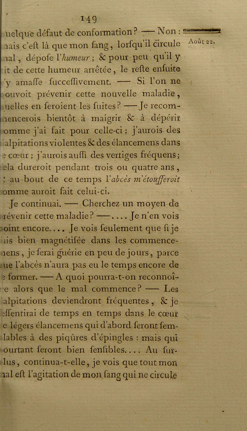 üelqu'e défaut de conformation? — Non : aais c’eft là que mon fang, lorfqu’il circule îal, dépofe Y humeur ; Sc pour peu qu il y it de cette humeur arrêtée, le refie enfuite y amaffe fucceflivement. Si l’on ne ouvoit prévenir cette nouvelle maladie, uelies en feroient les fuites? Je recom- îencerois bientôt à maigrir Sc à dépérir omme j’ai fait pour celle-ci ; j’aurois des alpitations violentes Sc des élancemens dans 3 cœur ; j’aurois auiïi des vertiges fréquens ; ela dureroit pendant trois ou quatre ans , : au bout de ce temps Y abcès métoufferoit omme auroit fait celui-ci. Je continuai. Cherchez un moyen de révenir cette maladie ? .... Je n’en vois oint encore.... Je vois feulement que fi je iis bien magnétifée dans les commence- lens , je ferai guérie en peu de jours, parce me l’abcès n’aura pas eu le temps encore de 3 former. A quoi pourra-t-on reconnût- e alors que le mal commence? Les alpitations deviendront fréquentes, & je ^ffentirai de temps en temps dans le cœur e légers élancemens qui d’abord feront fem- lables à des piqûres d’épingles : mais qui ôurtant feront bien fenfibles Au fur- lus, continua-t-elle, je vois que tout mon aal eft l’agitation de mon fang qui ne circule