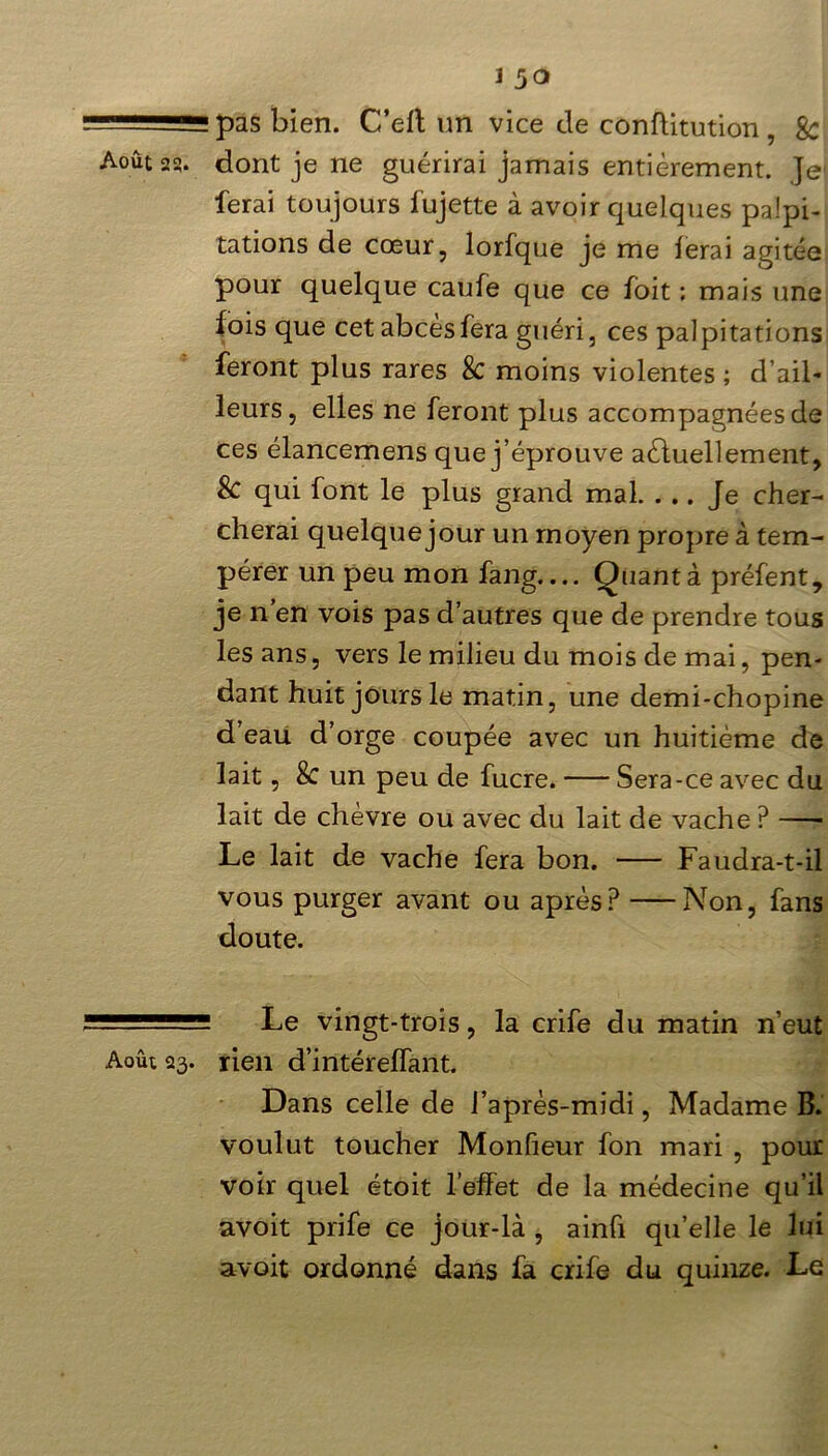 pas bien. C’elt un vice de conflitution , 8c Août 23. dont je ne guérirai jamais entièrement. Je* ferai toujours fujette à avoir quelques palpi- tations de cœur, lorfque je me ferai agitée pour quelque caufe que ce loit ; mais une fois que cet abcès fera guéri, ces palpitations feront plus rares 8c moins violentes ; d’ail- leurs, elles ne feront plus accompagnées de ces élancemens que j’éprouve actuellement, 8c qui font le plus grand mal. ... Je cher- cherai quelque jour un moyen propre à tem- pérer un peu mon fang.... Ouantà préfent, je n’en vois pas d’autres que de prendre tous les ans, vers le milieu du mois de mai, pen- dant huit jours le matin, une demi-chopine d’eau d’orge coupée avec un huitième de lait, 8c un peu de fucre. Sera-ce avec du lait de chèvre ou avec du lait de vache ? Le lait de vache fera bon. Faudra-t-il vous purger avant ou après? Non, fans doute. - ■ Le vingt-trois, la crife du matin n’eut Août 23. rien d’intéreffant. Dans celle de l’après-midi, Madame B. voulut toucher Monfieur fon mari , pour voir quel étoit l’effet de la médecine qu’il avoit prife ce jour-là , ainfi qu’elle le lui avoit ordonné dans fa crife du quinze. Le