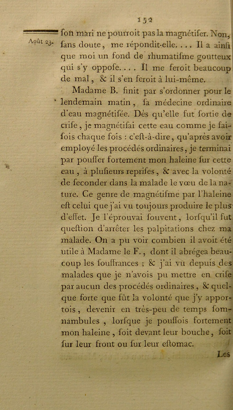 15* - foh màri ne pourroit pas la magnétifer. Non, Août 23. jfans (]oute? me répondit-elle. ... Il a ainfi que moi un fond de rhumatifme goutteux qui s’y oppofe. . < . Il me feroit beaucoup de mal, & il s’en feroit à lui-même. Madame B. finit par s’ordonner pour le lendemain matin , la médecine ordinaire d’eau magnétifée. Dès qu’elle fut fortie de crife , je magnétifai cette eau comme je fai- fois chaque fois : c’efi-à-dire, qu’après avoir employé les procédés ordinaires, je terminai par pouller fortement mon haleine fur cette eau , à plufieurs reprifes , Sc avec la volonté de féconder dans la malade le vœu de la na- ture. Ce genre de magnétifme par l’haleine eft celui que j’ai vu toujours produire le plus d’effet. Je l'éprouvai fouvent, lorfqu’il fut queftion d’arrêter les palpitations chez ma malade. On a pu voir combien il avoit été utile à Madame le F., dont il abrégea beau- coup les fouffrances ; 8c j’ai vu depuis des malades que je n’avois pu mettre en crife par aucun des procédés ordinaires , Sc quel- que forte que fût la volonté que j’y appor- tois , devenir en très-peu de temps fom- nambules , lorfque je pouffois fortement mon haleine , foit devant leur bouche, foit fur leur front ou fur leur effomac. Les