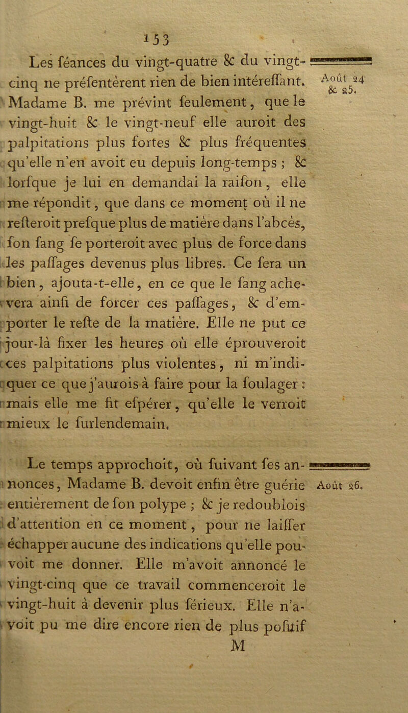 Les féances du vingt-quatre 8c du vingt- i cinq ne préfentèrent rien de bien intérelfant. Madame B. me prévint feulement, que le vingt-huit 8c le vingt-neuf elle auroit des palpitations plus fortes 8c plus fréquentes qu’elle n’en avoit eu depuis long-temps ; 8c lorfque je lui en demandai la raifon, elle me répondit, que dans ce moment où il ne refleroit prefque plus de matière dans l’abcès, fon fang fe porteroit avec plus de force dans les pa!Tages devenus plus libres. Ce fera un bien, ajouta-t-elle, en ce que le fang ache- «vera ainfi de forcer ces paffages, 8c d’em- porter le relie de la matière. Elle ne put ce jour-là fixer les heures où elle éprouveroit t ces palpitations plus violentes, ni m’indi- quer ce que j’aurois à faire pour la foulager : mais elle me ht efpérer, qu’elle le verroit r mieux le furlendemain. Le temps approchoit, où fuivant fes an- —— nonces, Madame B. devoit enfin être guérie Août 26. entièrement de fon polype ; 8c je redoublois d’attention en ce moment, pour ne lailfer échapper aucune des indications quelle pou- voit me donner. Elle m’avoit annoncé le 1 vingt-cinq que ce travail commenceroit le 1 vingt-huit à devenir plus férieux. Elle n’a- voit pu me dire encore rien de plus pofilif M