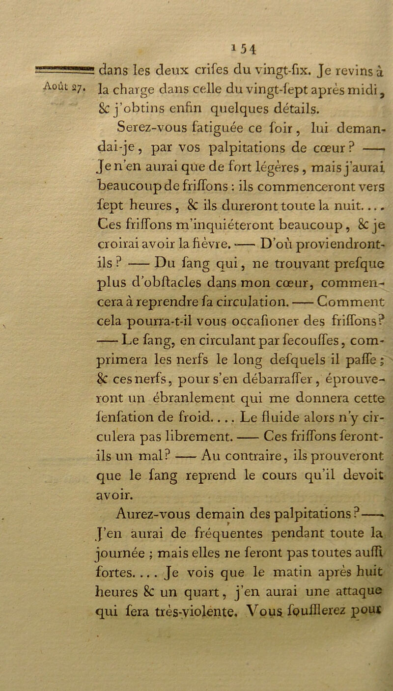 dans les deux crifes du vingt-fix. Je revins à Août 2]a charge dans celle du vingt-lept après midi, 8c j’obtins enfin quelques détails. Serez-vous fatiguée ce foir, lui deman- dai-je , par vos palpitations de cœur ? —• Je n’en aurai que de fort légères, mais j’aurai beaucoup de frilfons : ils commenceront vers fept heures , 8c ils dureront toute la nuit Ces frilfons m’inquiéteront beaucoup, 8C je croirai avoir la fièvre. D’où proviendront- ils ? -— Du fang qui, ne trouvant prefque plus d’obffacles dans mon cœur, commen- cera à reprendre fa circulation. Comment cela pourra-t-il vous occafioner des biffons? —- Le fang, en circulant par fecouffes, com- primera les nerfs le long defquels il paffe ; $C ces nerfs, pour s’en débarraffer, éprouve- ront un ébranlement qui me donnera cette fenfation de froid.... Le fluide alors n’y cir- culera pas librement. Ces frilfons feront- ils un mal? Au contraire, ils prouveront que le fang reprend le cours qu’il devoit avoir. Aurez-vous demain des palpitations?—> J’en aurai de fréquentes pendant toute la journée ; mais elles ne feront pas toutes auiïi fortes. ... Je vois que le matin après huit heures 8c un quart, j’en aurai une attaque qui fera très-violente. Vous fouillerez pour