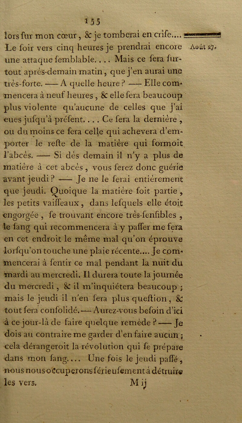 lors fur mon cœur 5 8c je tomberai en crife.... _1 ni; _g Le foir vers cinq heures je prendrai encore Août 27. une attaque femblable.. .. Mais ce fera fur- tout après-demain matin ÿ que j’en aurai une très-forte. A quelle heure P Elle corn* meticera à neuf heures , 8c elle fera beaucoup plus violente qu’aucune de celles que j’ai eues jufqu’à préfent.... Ce fera la dernière , ou du moins ce fera celle qui achèvera d’em- porter le refie de la matière qui formoit l’abcès. Si dès demain il n’y a plus de matière à cet abcès , vous ferez donc guérie avant jeudi? Je ne le ferai entièrement que jeudi. Quoique la matière foit partie , les petits vailfeaux, dans lefquels elle étoit engorgée , fe trouvant encore très-fenfibles , le fang qui recommencera à y palfer me fera en cet endroit le même mal qu’on éprouve lorfqu’on touche une plaie récente.... Je com- mencerai à fentir ce mal pendant la nuit du mardi au mercredi. Il durera toute la journée du mercredi, 8C il m’inquiétera beaucoup ; mais le jeudi il n’en fera plus qüeftion, & tout fera confolidé. — Aurez-vous befoin d’ici à ce jour-là de faire quelque remède ? Je dois au contraire me garder d’en faire aucun ; cela dérangeroit la révolution qui fe prépare dans mon fang.,.. Une fois le jeudi palfé * nous nous occuperonsférieufement à détruire les vers. M ij