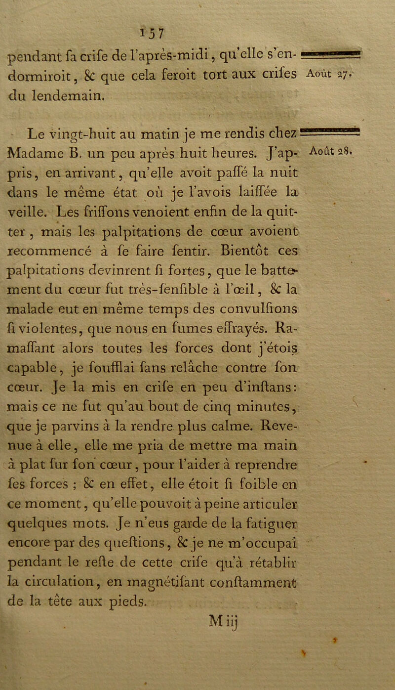 pendant fa crife de l’après-midi, qu’elle s’en- -- dormiïoit , 8c que cela feroit tort aux criles Août 27. du lendemain. Le vingt-huit au matin je me rendis chez Madame B. un peu après huit heures. J ap- A°ût 28. pris, en arrivant, qu’elle avoit paffé la nuit dans le même état où je l’avois laiffée la veille. Les Biffons venoient enfin de la quit- ter , mais les palpitations de cœur avoient recommencé à fe faire fentir. Bientôt ces palpitations devinrent fi fortes, que le batte- ment du cœur fut très-fenfible à l’œil, 8c la malade eut en même temps des convulfions fi violentes, que nous en fumes effrayés. Ra- maffant alors toutes les forces dont j’étois capable, je foufflai fans relâche contre fon cœur. Je la mis en crife en peu d’inflans: mais ce ne fut qu’au bout de cinq minutes, que je parvins à la rendre plus calme. Reve- nue à elle, elle me pria de mettre ma main à plat fur fon cœur, pour l’aider à reprendre fes forces ; 8c en effet, elle étoit fi foible en ce moment, qu’elle pouvoit à peine articuler quelques mots. Je n’eus garde de la fatiguer encore par des queftions, & je ne m’occupai pendant le refie de cette crife qu’à rétablir la circulation, en magnétifant conflamment de la tête aux pieds. Miij