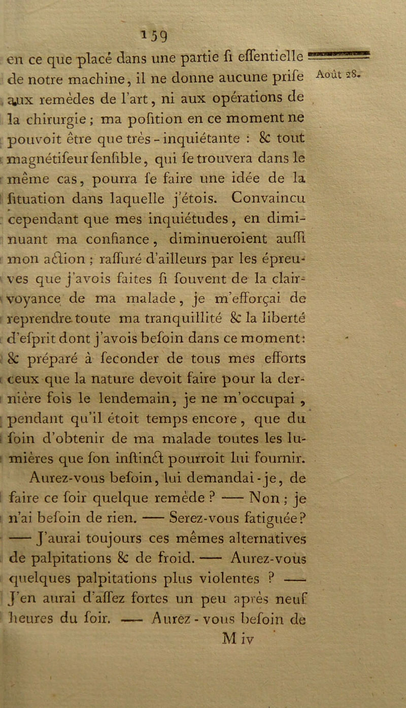 en ce que placé dans une partie fi elfentielle ! de notre machine, il ne donne aucune prife g*ux remèdes de l’art, ni aux opérations de la chirurgie ; ma pofition en ce moment ne pouvoit être que très - inquiétante : Sc tout magnétifeurfenfible, qui le trouvera dans le même cas, pourra fe faire une idée de la fituation dans laquelle j etois. Convaincu cependant que mes inquiétudes, en dimi- nuant ma confiance, diminueroient aufli mon aélion ; raffiné d’ailleurs par les épreu- ves que j’avois faites fi fouvent de la clair- voyance de ma malade, je m’efforçai de reprendre.toute ma tranquillité Sc la liberté d’efprit dont j’avois befoin dans ce moment: Sc préparé à féconder de tous mes efforts ceux que la nature devoit faire pour la der- nière fois le lendemain, je ne m’occupai , pendant qu’il étoit temps encore , que du foin d’obtenir de ma malade toutes les lu- mières que Ion inftinèf pourroit lui fournir. Aurez-vous befoin, lui demandai-je, de faire ce foir quelque remède P Non ; je n’ai befoin de rien. Serez-vous fatiguée? J’aurai toujours ces mêmes alternatives de palpitations Sc de froid. Aurez-vous quelques palpitations plus violentes ? J'en aurai d’affez fortes un peu après neuf heures du foir. — Aurez-vous befoin de Miv Août 28.