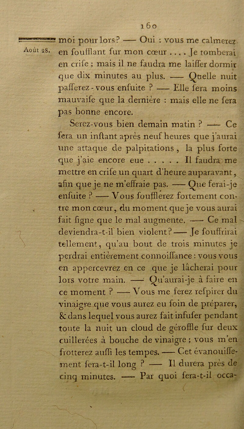 -L—5 moi pour lors? Oui : vous me calmerez Août as. en fouillant fur mon cœur .... Je tomberai en crife ; mais il ne faudra me lailfer dormir que dix minutes au plus. Quelle nuit pafferez - vous enfuite ? — Elle fera moins mauvaife que la dernière : mais elle ne fera pas bonne encore. Serez-vous bien demain matin ? Ce fera un inftant après neuf heures que j aurai une attaque de palpitations , la plus forte que j’aie encore eue Il faudra me mettre en crife un quart d’heure auparavant, afin que je ne m’effraie pas. Que ferai-je enfuite ? Vous fouillerez fortement con- tre mon cœur, du moment que je vous aurai fait figne que le mal augmente. Ce mal deviendra-t-il bien violent? Je fouffrirai tellement, qu’au bout de trois minutes je perdrai entièrement connoiffance : vous vous en appercevrez en ce que je lâcherai pour lors votre main. —1 Qu’aurai-je à faire en ce moment ? —- Vous me ferez refpirer du vinajgrexpie vous aurez eu foin de préparer, Sc dans lequel vous aurez fait infufer pendant toute la nuit un cloud de gérofïle fur deux cuillerées à bouche de vinaigre ; vous m’en frotterez aufh les tempes. C.et évanouiffe- ment fera-t-il long ? Il durera près de cinq minutes. Par quoi fera-t-il occa-