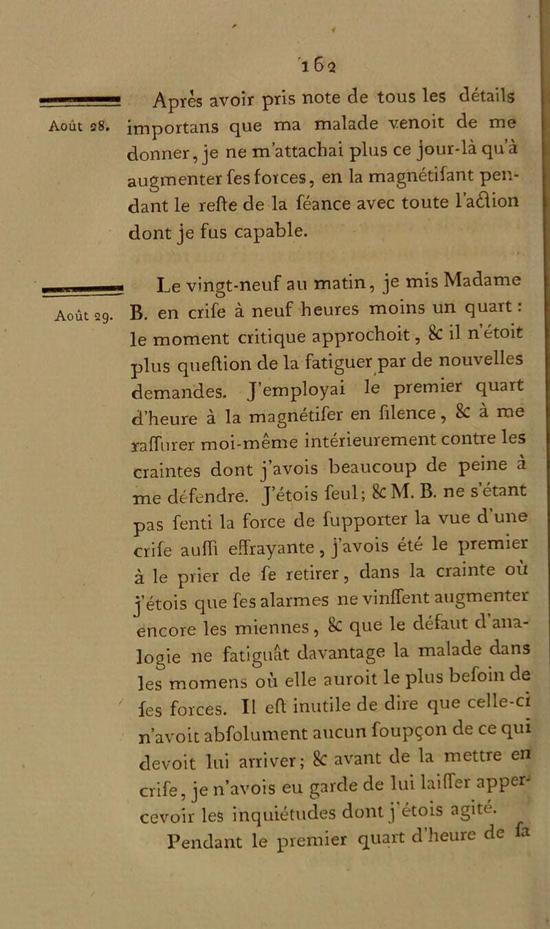 ■; ■— Après avoir pris note de tous les détails Août 28. importans que ma malade venoit de me donner, je ne m’attachai plus ce jour-là qu’à augmenter fesforces, en la magnétifant pen- dant le refie de la féance avec toute l’aélion dont je fus capable. Le vingt-neuf au matin, je mis Madame Août 29. B. en crife à neuf heures moins un quart : le moment critique approchoit, 8c il n’étoit plus queflion de la fatiguer par de nouvelles demandes. J’employai le premier quart d’heure à la magnetifer en filence, 8c a me raffiner moi-même intérieurement contre les craintes dont j’avois beaucoup de peine à me défendre. J etois feul; k M. B. ne s'étant pas fenti la force de fupporter la vue d’une crife aufh effrayante, j’avois été le premier à le prier de fe retirer, dans la crainte où j’étois que fes alarmes ne vinfTent augmenter encore les miennes, 8c que le défaut d ana- logie ne fatiguât davantage la malade dans les momens où elle auroit le plus befoin de fes forces. Il eft inutile de dire que celle-ci n’avoit abfolument aucun foupçon de ce qui devoit lui arriver; 8c avant de la mettre en crife, je n’avois eu garde de lui laiffer apper- cevoir les inquiétudes dont j étois agité. Pendant le premier quart d’heure de fa