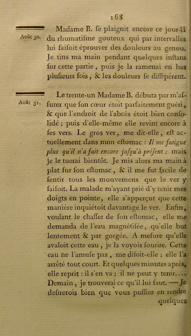 Madame B. fe plaignit encore ce jour-là Août 30. ^u rliurnatifme gouteux qui par intervalles lui faifoit éprouver des douleurs au genou. Je tins ma main pendant quelques inftans fur cette partie, puis je la ramenai en bas plufieurs fois, 8c les douleurs fe diffipèrent. ! Le trente-un Madame B. débuta par m’af- Août 31. furer qUe f0n cœur étoit parfaitement guéri, Sc que l’endroit de l’abcès étoit bien confo- lidé ; puis d’elle-même elle revint encore à fes vers. Le gros ver, me dit-elle, eft ac- tuellement dans mon eftomac : Il me fatigue plus quil n a fait encore jufqu à préfent ; mais je le tuerai bientôt. Je mis alors ma main à plat fur fon eftomac, Sc il me fut facile de fentir tous les mouvemens que le ver y faifoit. La malade m’ayant prié d’y tenir mes doigts en pointe, elle s’apperçut que cette manière inquiétoit davantage le ver. Enfin, voulant le chaiïer de fon eftomac, elle me demanda de l’eau magnétifée, qu’elle but lentement 8c par gorgée. A mefure qu’elle avaloit cette eau , je la voyois foudre. Cette eau ne l’amufe pas , me difoit-elle ; elle l'a arrêté tout court. Et quelques minutes après, elle reprit : il s’en va ; il ne peut y tenir Demain, je trouverai ce qu’il lui faut. —Je deûrerois bien que vous puffiez en rendre quelques