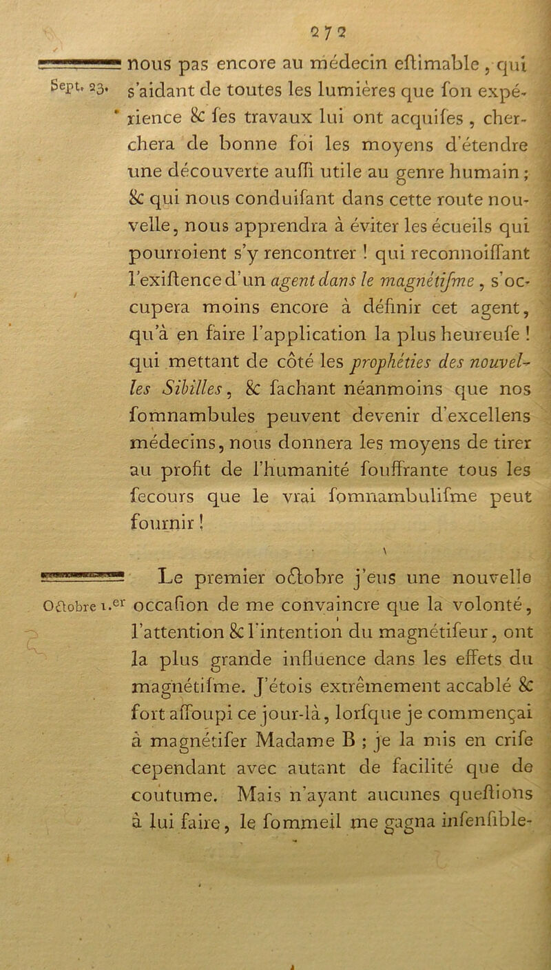 ✓ 1 !_ii'.L nous pas encore au médecin eftimable , qui Sept, 23, s’aidant de toutes les lumières que fon expé- rience & les travaux lui ont acquifes , cher- chera de bonne foi les moyens détendre une découverte aufli utile au genre humain ; &C qui nous conduifant dans cette route nou- velle, nous apprendra à éviter les écueils qui pourroient s’y rencontrer ! qui reconnoiflant rexiftenced’un agent dans le magnétifme , s’oc- cupera moins encore à définir cet agent, qu’à en faire l’application la plusheureufe ! qui mettant de côté les prophéties des nouvel- les Sibilles, Sc fachant néanmoins que nos fomnambules peuvent devenir d’excellens médecins, nous donnera les moyens de tirer au profit de l’humanité fouffrante tous les fecours que le vrai fomnambulifme peut fournir ! \ Le premier oôlobre j’eus une nouvelle Octobrei.er occafion de me convaincre que la volonté, 1 l’attention 8c l'intention du magnétifeur, ont la plus grande influence dans les effets du magnétifme. J’étois extrêmement accablé & fortaffoupi ce jour-là, lorfque je commençai à magnétifer Madame B ; je la mis en crife cependant avec autant de facilité que de coutume. Mais n’ayant aucunes queflioUs à lui faire, le fommeil me gagna infenfible-