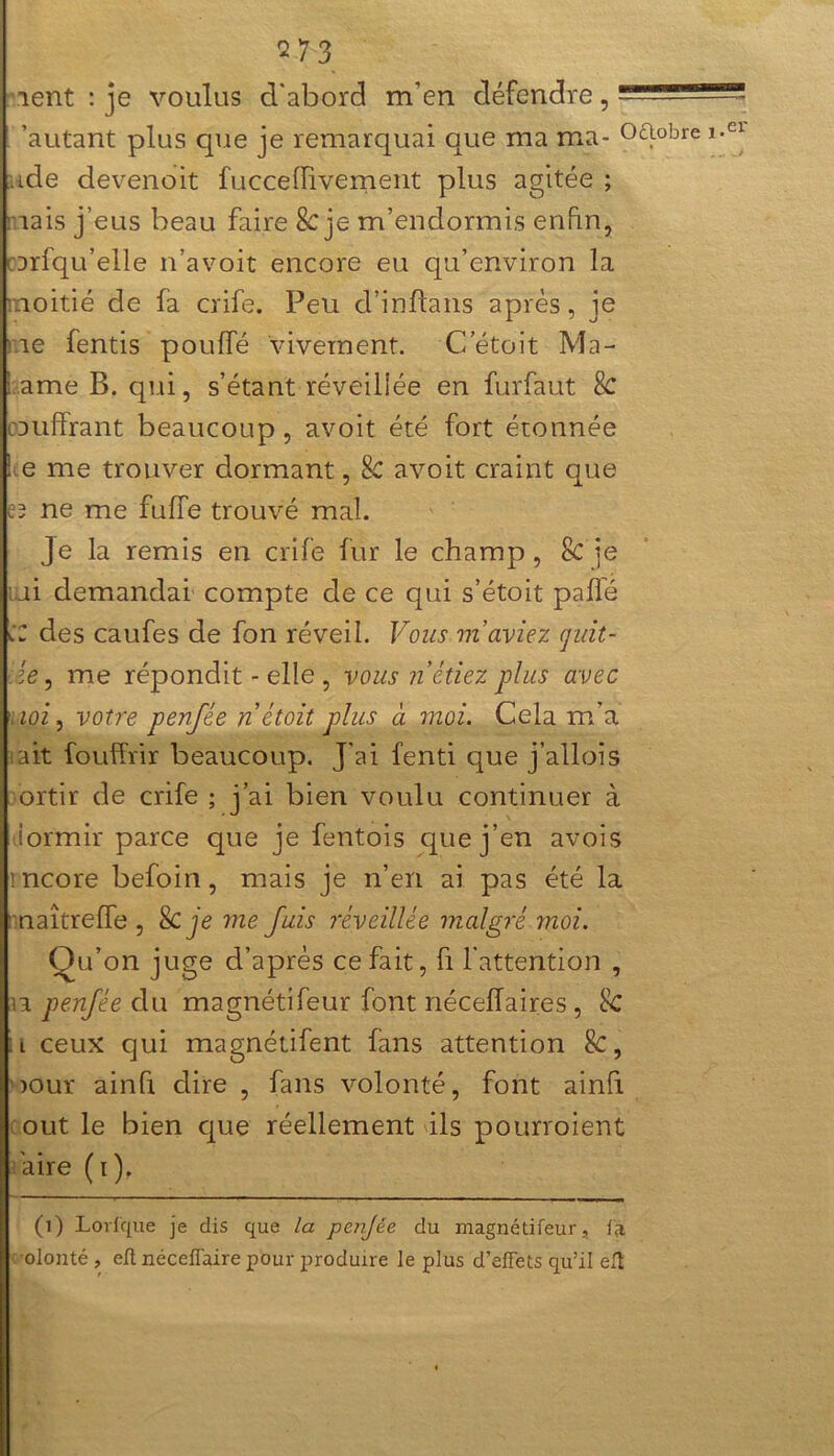 lent : je voulus d'abord m’en défendre, - 'autant plus que je remarquai que ma ma- oaobre ade devenoit fucceffivement plus agitée ; mais j’eus beau faire 8c je m’endormis enfin, mrfqu’elle n’avoit encore eu qu’environ la moitié de fa crife. Peu d’inflans après, je me fentis pouffé vivement. Cetoit Ma- dame B. qui, s’étant réveillée en furfaut Sc oauffrant beaucoup, avoit été fort étonnée lie me trouver dormant, Sc avoit craint que cd ne me fulfe trouvé mal. Je la remis en crife fur le champ, Sc je mi demandai compte de ce qui s’étoit paflé CZ des caufes de fon réveil. Vous m’aviez quit- te , me répondit - elle , vous notiez plus avec \ ioi, votre penfée nêtoit plus à moi. Cela m’a ait fouffrir beaucoup. J’ai fenti que j’allois ortir de crife ; j’ai bien voulu continuer à iormir parce que je fentois que j’en avois mcore befoin, mais je n’en ai pas été la naîtreffe , & Je me fuis réveillée malgré moi. Qu’on juge d’après ce fait, fi l'attention , il penfée du magnétifeur font néceiïaires , 8c :l ceux qui magnétifent fans attention Sc, oour ainfi dire , fans volonté, font ainfi out le bien que réellement ils pourroient aire (i). (1) Lorfque je dis que la penjée du magnétifeur, la olonté , eft néceflaire pour produire le plus d’effets qu’il eft