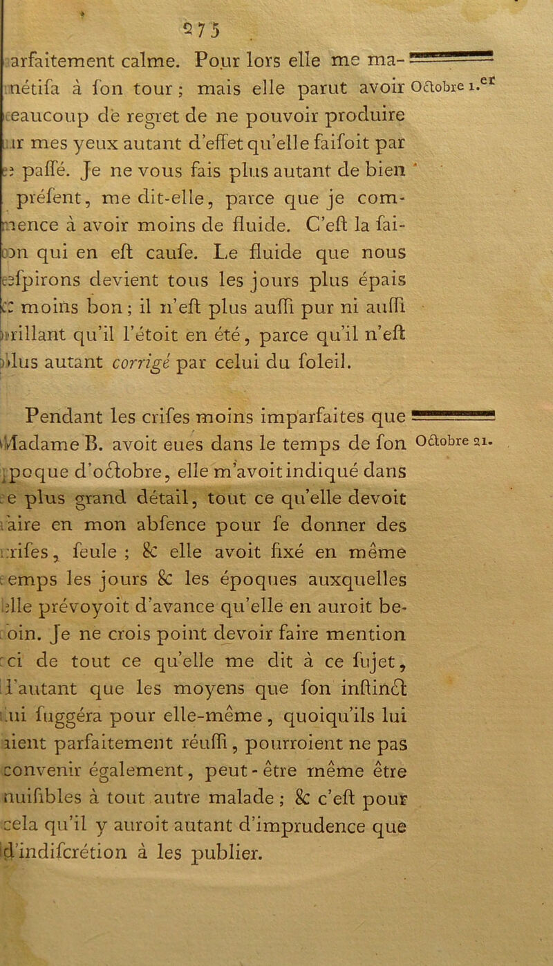 arfaitement calme. Pour lors elle me ma- • ■- nétifa à fon tour ; mais elle parut avoir Octobre i.et eaucoup de regret de ne pouvoir produire ir mes yeux autant d’effet qu’elle faifoit par îî paffé. Je ne vous fais plus autant de bien préfent, me dit-elle, parce que je com- mence à avoir moins cle fluide. C’eft la fai- con qui en eft caufe. Le fluide que nous esfpirons devient tous les jours plus épais CZ moins bon ; il n’eff plus aufli pur ni auffi brillant qu’il l’étoit en été, parce qu’il n’efl: dus autant corrigé par celui du foleil. Pendant les crifes moins imparfaites que Madame B. avoit eues dans le temps de fon o&obreai. ,poque d’oéiobre, elle m’avoitindiqué dans ce plus grand détail, tout ce qu’elle devoit faire en mon abfence pour fe donner des rifes, feule ; Sc elle avoit Axé en même . emps les jours & les époques auxquelles elle prévoyoit d’avance qu’elle en auroit be- oin. Je ne crois point devoir faire mention : ci de tout ce qu’elle me dit à ce fujet, d'autant que les moyens que fon inflinél ni fuggéra pour elle-même, quoiqu’ils lui lient parfaitement réufli, pourraient ne pas convenir également, peut - être même être nuiflbles à tout autre malade ; & c’eft pour cela qu’il y auroit autant d’imprudence que d’indifcrétion à les publier.