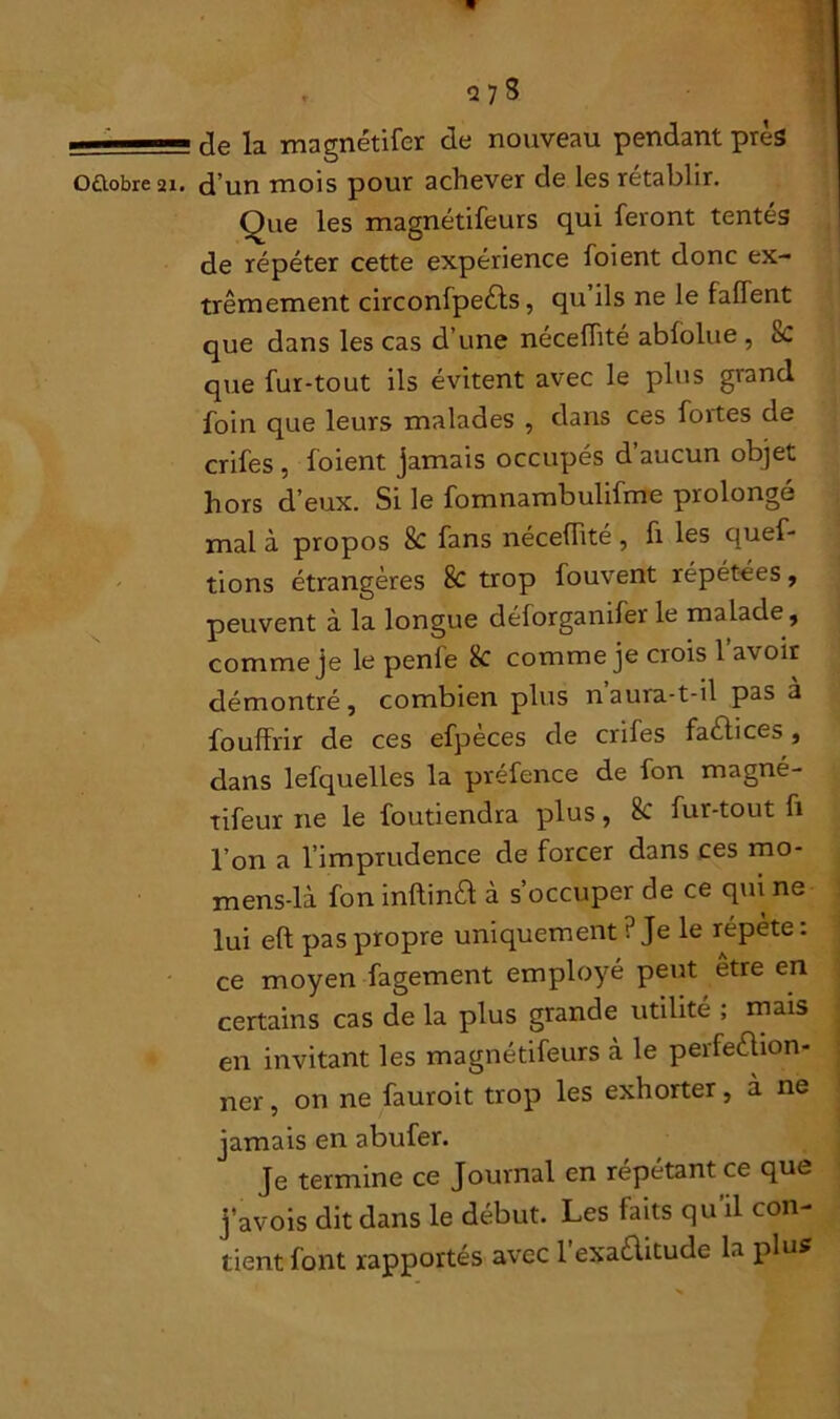 de la magnétifer de nouveau pendant près Que les magnétifeurs qui feront tentés de répéter cette expérience foient donc ex- trêmement circonfpeèts, qu ils ne le faffent que dans les cas d’une néceflité abfolue , 8c que fur-tout ils évitent avec le plus grand foin que leurs malades , dans ces fortes de crifes , foient jamais occupés d aucun objet hors d’eux. Si le fomnambulifme prolongé mal à propos 8c fans néceflité , fi les ques- tions étrangères 8c trop fouvent répétées, peuvent à la longue déforganifer le malade, comme je le penfe k comme je crois l’avoir démontré, combien plus nauia-t-il pas à fouffrir de ces efpèces de crifes factices, dans lefquelles la préfence de fon magné- tifeur 11e le foutiendra plus, 8c fur-tout fi l’on a l’imprudence de forcer dans ces mo- mens-là fon inlbnél à s’occuper de ce qui ne lui eft pas propre uniquement ? Je le répète : ce moyen fagement employé peut être en certains cas de la plus grande utilité ; mais en invitant les magnétifeurs à le perfeélion- ner, on ne fauroit trop les exhorter, à ne jamais en abufer. Je termine ce Journal en répétant ce que j’avois dit dans le début. Les faits qu’il con- tient font rapportés avec l’exaèlitude la plus